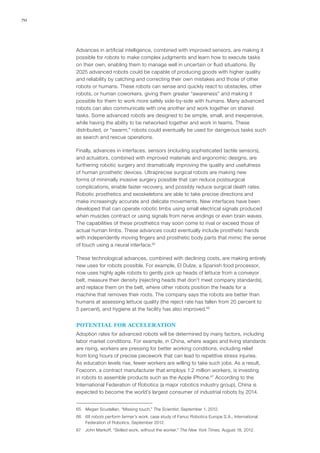 70
Advances in artificial intelligence, combined with improved sensors, are making it
possible for robots to make complex judgments and learn how to execute tasks
on their own, enabling them to manage well in uncertain or fluid situations. By
2025 advanced robots could be capable of producing goods with higher quality
and reliability by catching and correcting their own mistakes and those of other
robots or humans. These robots can sense and quickly react to obstacles, other
robots, or human coworkers, giving them greater “awareness” and making it
possible for them to work more safely side-by-side with humans. Many advanced
robots can also communicate with one another and work together on shared
tasks. Some advanced robots are designed to be simple, small, and inexpensive,
while having the ability to be networked together and work in teams. These
distributed, or “swarm,” robots could eventually be used for dangerous tasks such
as search and rescue operations.
Finally, advances in interfaces, sensors (including sophisticated tactile sensors),
and actuators, combined with improved materials and ergonomic designs, are
furthering robotic surgery and dramatically improving the quality and usefulness
of human prosthetic devices. Ultraprecise surgical robots are making new
forms of minimally invasive surgery possible that can reduce postsurgical
complications, enable faster recovery, and possibly reduce surgical death rates.
Robotic prosthetics and exoskeletons are able to take precise directions and
make increasingly accurate and delicate movements. New interfaces have been
developed that can operate robotic limbs using small electrical signals produced
when muscles contract or using signals from nerve endings or even brain waves.
The capabilities of these prosthetics may soon come to rival or exceed those of
actual human limbs. These advances could eventually include prosthetic hands
with independently moving fingers and prosthetic body parts that mimic the sense
of touch using a neural interface.65
These technological advances, combined with declining costs, are making entirely
new uses for robots possible. For example, El Dulze, a Spanish food processor,
now uses highly agile robots to gently pick up heads of lettuce from a conveyor
belt, measure their density (rejecting heads that don’t meet company standards),
and replace them on the belt, where other robots position the heads for a
machine that removes their roots. The company says the robots are better than
humans at assessing lettuce quality (the reject rate has fallen from 20 percent to
5 percent), and hygiene at the facility has also improved.66
POTENTIAL FOR ACCELERATION
Adoption rates for advanced robots will be determined by many factors, including
labor market conditions. For example, in China, where wages and living standards
are rising, workers are pressing for better working conditions, including relief
from long hours of precise piecework that can lead to repetitive stress injuries.
As education levels rise, fewer workers are willing to take such jobs. As a result,
Foxconn, a contract manufacturer that employs 1.2 million workers, is investing
in robots to assemble products such as the Apple iPhone.67
According to the
International Federation of Robotics (a major robotics industry group), China is
expected to become the world’s largest consumer of industrial robots by 2014.
65	 Megan Scudellari, “Missing touch,” The Scientist, September 1, 2012.
66	 68 robots perform farmer’s work, case study of Fanuc Robotics Europe S.A., International
Federation of Robotics, September 2012.
67	 John Markoff, “Skilled work, without the worker,” The New York Times, August 18, 2012.
 