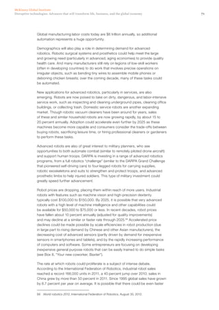 71Disruptive technologies: Advances that will transform life, business, and the global economy
McKinsey Global Institute
Global manufacturing labor costs today are $6 trillion annually, so additional
automation represents a huge opportunity.
Demographics will also play a role in determining demand for advanced
robotics. Robotic surgical systems and prosthetics could help meet the large
and growing need (particularly in advanced, aging economies) to provide quality
health care. And many manufacturers still rely on legions of low-skill workers
(often in developing countries) to do work that involves precise operations on
irregular objects, such as bending tiny wires to assemble mobile phones or
deboning chicken breasts; over the coming decade, many of these tasks could
be automated.
New applications for advanced robotics, particularly in services, are also
emerging. Robots are now poised to take on dirty, dangerous, and labor-intensive
service work, such as inspecting and cleaning underground pipes, cleaning office
buildings, or collecting trash. Domestic service robots are another expanding
market. Though robotic vacuum cleaners have been around for years, sales
of these and similar household robots are now growing rapidly, by about 15 to
20 percent annually. Adoption could accelerate even further by 2025 as these
machines become more capable and consumers consider the trade-offs between
buying robots, sacrificing leisure time, or hiring professional cleaners or gardeners
to perform these tasks.
Advanced robots are also of great interest to military planners, who see
opportunities to both automate combat (similar to remotely piloted drone aircraft)
and support human troops. DARPA is investing in a range of advanced robotics
programs, from a full robotics “challenge” (similar to the DARPA Grand Challenge
that pioneered self-driving cars) to four-legged robots for carrying supplies,
robotic exoskeletons and suits to strengthen and protect troops, and advanced
prosthetic limbs to help injured soldiers. This type of military investment could
greatly speed further advancement.
Robot prices are dropping, placing them within reach of more users. Industrial
robots with features such as machine vision and high-precision dexterity
typically cost $100,000 to $150,000. By 2025, it is possible that very advanced
robots with a high level of machine intelligence and other capabilities could
be available for $50,000 to $75,000 or less. In recent decades, robot prices
have fallen about 10 percent annually (adjusted for quality improvements)
and may decline at a similar or faster rate through 2025.68
Accelerated price
declines could be made possible by scale efficiencies in robot production (due
in large part to rising demand by Chinese and other Asian manufacturers), the
decreasing cost of advanced sensors (partly driven by demand for inexpensive
sensors in smartphones and tablets), and by the rapidly increasing performance
of computers and software. Some entrepreneurs are focusing on developing
inexpensive general purpose robots that can be easily trained to do simple tasks
(see Box 8, “Your new coworker, Baxter”).
The rate at which robots could proliferate is a subject of intense debate.
According to the International Federation of Robotics, industrial robot sales
reached a record 166,000 units in 2011, a 40 percent jump over 2010; sales in
China grew by more than 50 percent in 2011. Since 1995 global sales have grown
by 6.7 percent per year on average. It is possible that there could be even faster
68	 World robotics 2012, International Federation of Robotics, August 30, 2012.
 