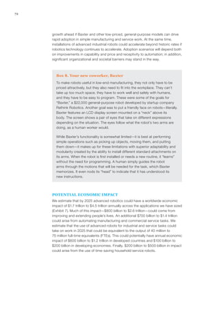 72
growth ahead if Baxter and other low-priced, general-purpose models can drive
rapid adoption in simple manufacturing and service work. At the same time,
installations of advanced industrial robots could accelerate beyond historic rates if
robotics technology continues to accelerate. Adoption scenarios will depend both
on improvements in capability and price and receptivity to automation; in addition,
significant organizational and societal barriers may stand in the way.
Box 8. Your new coworker, Baxter
To make robots useful in low-end manufacturing, they not only have to be
priced attractively, but they also need to fit into the workplace. They can’t
take up too much space, they have to work well and safely with humans,
and they have to be easy to program. These were some of the goals for
“Baxter,” a $22,000 general-purpose robot developed by startup company
Rethink Robotics. Another goal was to put a friendly face on robots—literally.
Baxter features an LCD display screen mounted on a “neck” above its
body. The screen shows a pair of eyes that take on different expressions
depending on the situation. The eyes follow what the robot’s two arms are
doing, as a human worker would.
While Baxter’s functionality is somewhat limited—it is best at performing
simple operations such as picking up objects, moving them, and putting
them down—it makes up for these limitations with superior adaptability and
modularity created by the ability to install different standard attachments on
its arms. When the robot is first installed or needs a new routine, it “learns”
without the need for programming. A human simply guides the robot
arms through the motions that will be needed for the task, which Baxter
memorizes. It even nods its “head” to indicate that it has understood its
new instructions.
POTENTIAL ECONOMIC IMPACT
We estimate that by 2025 advanced robotics could have a worldwide economic
impact of $1.7 trillion to $4.5 trillion annually across the applications we have sized
(Exhibit 7). Much of this impact—$800 billion to $2.6 trillion—could come from
improving and extending people’s lives. An additional $700 billion to $1.4 trillion
could arise from automating manufacturing and commercial service tasks. We
estimate that the use of advanced robots for industrial and service tasks could
take on work in 2025 that could be equivalent to the output of 40 million to
75 million full-time equivalents (FTEs). This could potentially have annual economic
impact of $600 billion to $1.2 trillion in developed countries and $100 billion to
$200 billion in developing economies. Finally, $200 billion to $500 billion in impact
could arise from the use of time-saving household service robots.
 