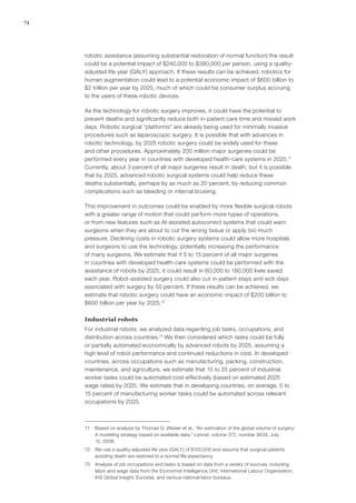 74
robotic assistance (assuming substantial restoration of normal function) the result
could be a potential impact of $240,000 to $390,000 per person, using a quality-
adjusted life year (QALY) approach. If these results can be achieved, robotics for
human augmentation could lead to a potential economic impact of $600 billion to
$2 trillion per year by 2025, much of which could be consumer surplus accruing
to the users of these robotic devices.
As the technology for robotic surgery improves, it could have the potential to
prevent deaths and significantly reduce both in-patient care time and missed work
days. Robotic surgical “platforms” are already being used for minimally invasive
procedures such as laparoscopic surgery. It is possible that with advances in
robotic technology, by 2025 robotic surgery could be widely used for these
and other procedures. Approximately 200 million major surgeries could be
performed every year in countries with developed health-care systems in 2025.71
Currently, about 3 percent of all major surgeries result in death, but it is possible
that by 2025, advanced robotic surgical systems could help reduce these
deaths substantially, perhaps by as much as 20 percent, by reducing common
complications such as bleeding or internal bruising.
This improvement in outcomes could be enabled by more flexible surgical robots
with a greater range of motion that could perform more types of operations,
or from new features such as AI-assisted autocorrect systems that could warn
surgeons when they are about to cut the wrong tissue or apply too much
pressure. Declining costs in robotic surgery systems could allow more hospitals
and surgeons to use the technology, potentially increasing the performance
of many surgeons. We estimate that if 5 to 15 percent of all major surgeries
in countries with developed health-care systems could be performed with the
assistance of robots by 2025, it could result in 60,000 to 180,000 lives saved
each year. Robot-assisted surgery could also cut in-patient stays and sick days
associated with surgery by 50 percent. If these results can be achieved, we
estimate that robotic surgery could have an economic impact of $200 billion to
$600 billion per year by 2025.72
Industrial robots
For industrial robots, we analyzed data regarding job tasks, occupations, and
distribution across countries.73
We then considered which tasks could be fully
or partially automated economically by advanced robots by 2025, assuming a
high level of robot performance and continued reductions in cost. In developed
countries, across occupations such as manufacturing, packing, construction,
maintenance, and agriculture, we estimate that 15 to 25 percent of industrial
worker tasks could be automated cost-effectively (based on estimated 2025
wage rates) by 2025. We estimate that in developing countries, on average, 5 to
15 percent of manufacturing worker tasks could be automated across relevant
occupations by 2025.
71	 Based on analysis by Thomas G. Weiser et al., “An estimation of the global volume of surgery:
A modeling strategy based on available data,” Lancet, volume 372, number 9633, July
12, 2008.
72	 We use a quality-adjusted life year (QALY) of $100,000 and assume that surgical patients
avoiding death are restored to a normal life expectancy.
73	 Analysis of job occupations and tasks is based on data from a variety of sources, including
labor and wage data from the Economist Intelligence Unit, International Labour Organisation,
IHS Global Insight, Eurostat, and various national labor bureaus.
 