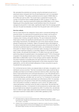 75Disruptive technologies: Advances that will transform life, business, and the global economy
McKinsey Global Institute
We calculated the potential cost savings using the estimated annual cost of
advanced robots compared with the annual employment cost of an equivalent
number of workers. This yields a potential economic impact of $600 billion to
$1.2 trillion per year by 2025. This would imply a substantial increase in the
number of industrial robots installed globally by 2025, by about 15 million to
25 million robots, requiring investments totaling about $900 billion to $1.2 trillion.
Realizing all of this potential impact would therefore imply 25 to 30 percent
average annual growth in robot sales, significantly higher than the average growth
rate over the past two decades, but lower than the growth rate in 2010 and 2011.
Service robots
Service robots fall into two categories: those used in commercial settings and
personal robots. For personal and household service robots, we focused on
the potential to automate cleaning and domestic tasks such as vacuuming,
mopping, lawn mowing, and gutter cleaning. The use of advanced robots for
these types of tasks has significant potential given the current trajectory of
technology improvement, the relatively low cost of the robots required, and the
already increasing rate of adoption. Sales of household robots used largely for
the above-mentioned tasks are already growing by about 20 percent annually. To
estimate the potential impact of household robots, we considered the amount of
time spent on relevant cleaning and domestic tasks, focusing on the developed
world, where significant adoption is most likely. Based on US and European
labor studies, we estimate that 90 billion to 115 billion hours per year are spent
performing relevant household tasks in the developed world.74
If 25 to 50 percent
of people in the developed world were to adopt the use of these robots by 2025,
$200 billion to $500 billion worth of time savings could be realized. We believe
this level of adoption is possible given the rapid advances in low-cost robotics
technology, the relatively limited sophistication of the robots required for these
applications, and the demonstrated willingness of many consumers to pay for
household time-saving devices.
For commercial service robots, we analyzed data on job tasks, occupations, and
distribution across countries.75
We then considered which tasks could be fully or
partially automated economically by advanced robots by 2025, assuming a high
level of robot performance and continued reductions in cost. We estimate that in
developed economies, across occupations such as food preparation, health care,
commercial cleaning, and elder care, as much as 7 to 12 percent of commercial
service worker tasks could be automated cost-effectively by 2025. For example,
nurses spend up to 20 percent of their shift time wheeling equipment and carts
from one location to another or waiting for a cart to arrive. So-called courier
robots (self-guided, motorized carts) can take on these tasks. We estimate that
in developing countries, 4 to 8 percent of commercial service worker tasks could
be automated across relevant occupations by 2025. To achieve this, we estimate
that 2.5 million to eight million advanced robots would be necessary, requiring an
estimated investment of $200 billion to $400 billion globally by 2025.
74	 Estimates based on data from Rachel Krantz-Kent, “Measuring time spent in unpaid
household work: Results from the American time use survey,” Monthly Labor Review, volume
132, number 7, July 2009.
75	 Analysis of job occupations and tasks based on data from a variety of sources, including
labor and wage data from the Economist Intelligence Unit, International Labour Organisation,
IHS Global Insight, Eurostat, and various national labor bureaus.
 