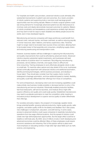 77Disruptive technologies: Advances that will transform life, business, and the global economy
McKinsey Global Institute
For hospitals and health-care providers, advanced robotics could ultimately offer
substantial improvements in patient care and outcomes. As a result, providers
of robotic systems and supporting tools or services could see large growth
opportunities over the coming decade. Makers of robotic surgical systems could
see strong demand for increasingly advanced systems but also feel pressure to
minimize costs and clearly demonstrate improved outcomes for patients. Makers
of robotic prosthetics and exoskeletons could experience similarly high demand
and may want to look for ways to reach disabled and elderly people around the
world, even in less-developed regions.
Manufacturing and service companies with large workforces could benefit from
reduced costs, reduced injuries, and lower overhead, as well as reducing payrolls
in human resources, labor relations, and factory supervisory roles. Factories
might no longer need to be located near sources of low-cost labor, allowing them
to be located closer to final assembly and consumers, simplifying supply chains
and reducing warehousing and transportation costs.
However, business leaders will face challenges in capturing the full productivity
and quality improvements that could be afforded by advanced robots. Advanced
robotics requires substantial capital investments, and businesses will need
clear evidence of positive return on investment. Reconfiguring manufacturing
processes, service delivery channels, and supply chains is difficult and
time‑consuming. Training employees to work effectively alongside robots is also
no small task. To maximize value capture and stay ahead of the curve, businesses
should continually experiment with advanced robotics and additional automation,
identify promising technologies, rethink business processes, and develop in-
house talent. They should also consider how their supply chains could be
redesigned to leverage automation, and how additional speed to market, flexibility,
and quality could help differentiate their offerings from those of competitors.
For some entrepreneurs, decreasing robot cost and increasing capabilities could
make entirely new business models possible or decrease barriers to entry in the
manufacturing and service industries. Robotically enabled production facilities,
fast-food restaurants, self-service laundries, and medical clinics might offer
superior efficiency and quality and could scale quickly. Established manufacturers
may need to accelerate automation to meet the competition while investing in
innovative product development or superior service quality to better differentiate
their offerings.
For societies and policy makers, the prospect of increasingly capable robots
brings potential benefits: growing national productivity, higher-quality goods, safer
surgeries, and better quality of life for the elderly and disabled. But it also poses
new challenges in employment, education, and skill training. In some cases,
access to advanced robotics could cause companies to repatriate manufacturing
operations from low-wage offshore locations. And the spread of robotics could
create new high-skill employment opportunities. But the larger effect could be to
redefine or eliminate jobs. By 2025, tens of millions of jobs in both developing and
advanced economies could be affected. Many of these employees could require
economic assistance and retraining. Part of the solution will be to place even
more emphasis on educating workers in high-skill, high-value fields such as math,
science, and engineering.
 