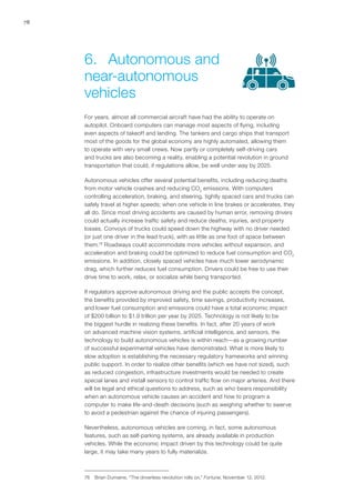 78
For years, almost all commercial aircraft have had the ability to operate on
autopilot. Onboard computers can manage most aspects of flying, including
even aspects of takeoff and landing. The tankers and cargo ships that transport
most of the goods for the global economy are highly automated, allowing them
to operate with very small crews. Now partly or completely self-driving cars
and trucks are also becoming a reality, enabling a potential revolution in ground
transportation that could, if regulations allow, be well under way by 2025.
Autonomous vehicles offer several potential benefits, including reducing deaths
from motor vehicle crashes and reducing CO2
emissions. With computers
controlling acceleration, braking, and steering, tightly spaced cars and trucks can
safely travel at higher speeds; when one vehicle in line brakes or accelerates, they
all do. Since most driving accidents are caused by human error, removing drivers
could actually increase traffic safety and reduce deaths, injuries, and property
losses. Convoys of trucks could speed down the highway with no driver needed
(or just one driver in the lead truck), with as little as one foot of space between
them.76
Roadways could accommodate more vehicles without expansion, and
acceleration and braking could be optimized to reduce fuel consumption and CO2
emissions. In addition, closely spaced vehicles have much lower aerodynamic
drag, which further reduces fuel consumption. Drivers could be free to use their
drive time to work, relax, or socialize while being transported.
If regulators approve autonomous driving and the public accepts the concept,
the benefits provided by improved safety, time savings, productivity increases,
and lower fuel consumption and emissions could have a total economic impact
of $200 billion to $1.9 trillion per year by 2025. Technology is not likely to be
the biggest hurdle in realizing these benefits. In fact, after 20 years of work
on advanced machine vision systems, artificial intelligence, and sensors, the
technology to build autonomous vehicles is within reach—as a growing number
of successful experimental vehicles have demonstrated. What is more likely to
slow adoption is establishing the necessary regulatory frameworks and winning
public support. In order to realize other benefits (which we have not sized), such
as reduced congestion, infrastructure investments would be needed to create
special lanes and install sensors to control traffic flow on major arteries. And there
will be legal and ethical questions to address, such as who bears responsibility
when an autonomous vehicle causes an accident and how to program a
computer to make life-and-death decisions (such as weighing whether to swerve
to avoid a pedestrian against the chance of injuring passengers).
Nevertheless, autonomous vehicles are coming, in fact, some autonomous
features, such as self-parking systems, are already available in production
vehicles. While the economic impact driven by this technology could be quite
large, it may take many years to fully materialize.
76	 Brian Dumaine, “The driverless revolution rolls on,” Fortune, November 12, 2012.
6.	 Autonomous and
near-autonomous
vehicles
 