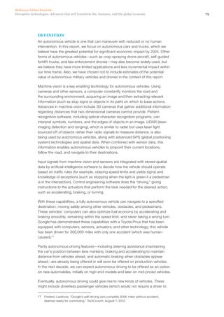 79Disruptive technologies: Advances that will transform life, business, and the global economy
McKinsey Global Institute
DEFINITION
An autonomous vehicle is one that can maneuver with reduced or no human
intervention. In this report, we focus on autonomous cars and trucks, which we
believe have the greatest potential for significant economic impact by 2025. Other
forms of autonomous vehicles—such as crop-spraying drone aircraft, self-guided
forklift trucks, and law enforcement drones—may also become widely used, but
we believe they have more limited applications and less incremental impact within
our time frame. Also, we have chosen not to include estimates of the potential
value of autonomous military vehicles and drones in the context of this report.
Machine vision is a key enabling technology for autonomous vehicles. Using
cameras and other sensors, a computer constantly monitors the road and
the surrounding environment, acquiring an image and then extracting relevant
information (such as stop signs or objects in its path) on which to base actions.
Advances in machine vision include 3D cameras that gather additional information
regarding distances that two-dimensional cameras cannot provide. Pattern
recognition software, including optical character recognition programs, can
interpret symbols, numbers, and the edges of objects in an image. LIDAR (laser-
imaging detection and ranging), which is similar to radar but uses laser light
bounced off of objects rather than radio signals to measure distance, is also
being used by autonomous vehicles, along with advanced GPS (global positioning
system) technologies and spatial data. When combined with sensor data, this
information enables autonomous vehicles to pinpoint their current locations,
follow the road, and navigate to their destinations.
Input signals from machine vision and sensors are integrated with stored spatial
data by artificial-intelligence software to decide how the vehicle should operate
based on traffic rules (for example, obeying speed limits and yields signs) and
knowledge of exceptions (such as stopping when the light is green if a pedestrian
is in the intersection). Control engineering software does the “driving,” giving
instructions to the actuators that perform the task needed for the desired action,
such as accelerating, braking, or turning.
With these capabilities, a fully autonomous vehicle can navigate to a specified
destination, moving safely among other vehicles, obstacles, and pedestrians.
These vehicles’ computers can also optimize fuel economy by accelerating and
braking smoothly, remaining within the speed limit, and never taking a wrong turn.
Google has demonstrated these capabilities with a Toyota Prius that has been
equipped with computers, sensors, actuators, and other technology; this vehicle
has been driven for 300,000 miles with only one accident (which was human-
caused).77
Partly autonomous driving features—including steering assistance (maintaining
the car’s position between lane markers), braking and accelerating to maintain
distance from vehicles ahead, and automatic braking when obstacles appear
ahead—are already being offered or will soon be offered on production vehicles.
In the next decade, we can expect autonomous driving to be offered as an option
on new automobiles, initially on high-end models and later on mid-priced vehicles.
Eventually, autonomous driving could give rise to new kinds of vehicles. These
might include driverless passenger vehicles (which would not require a driver to
77	 Frederic Lardinois, “Google’s self-driving cars complete 300K miles without accident,
deemed ready for commuting,” TechCrunch, August 7, 2012.
 