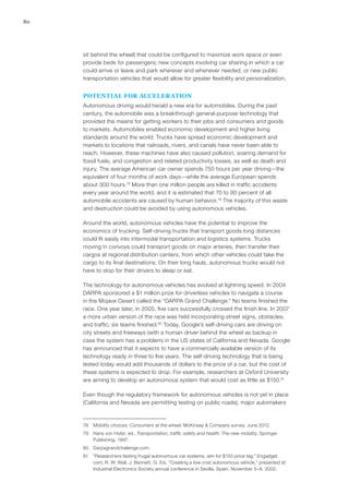 80
sit behind the wheel) that could be configured to maximize work space or even
provide beds for passengers; new concepts involving car sharing in which a car
could arrive or leave and park wherever and whenever needed; or new public
transportation vehicles that would allow for greater flexibility and personalization.
POTENTIAL FOR ACCELERATION
Autonomous driving would herald a new era for automobiles. During the past
century, the automobile was a breakthrough general-purpose technology that
provided the means for getting workers to their jobs and consumers and goods
to markets. Automobiles enabled economic development and higher living
standards around the world. Trucks have spread economic development and
markets to locations that railroads, rivers, and canals have never been able to
reach. However, these machines have also caused pollution, soaring demand for
fossil fuels, and congestion and related productivity losses, as well as death and
injury. The average American car owner spends 750 hours per year driving—the
equivalent of four months of work days—while the average European spends
about 300 hours.78
More than one million people are killed in traffic accidents
every year around the world, and it is estimated that 70 to 90 percent of all
automobile accidents are caused by human behavior.79
The majority of this waste
and destruction could be avoided by using autonomous vehicles.
Around the world, autonomous vehicles have the potential to improve the
economics of trucking. Self-driving trucks that transport goods long distances
could fit easily into intermodal transportation and logistics systems. Trucks
moving in convoys could transport goods on major arteries, then transfer their
cargos at regional distribution centers, from which other vehicles could take the
cargo to its final destinations. On their long hauls, autonomous trucks would not
have to stop for their drivers to sleep or eat.
The technology for autonomous vehicles has evolved at lightning speed. In 2004
DARPA sponsored a $1 million prize for driverless vehicles to navigate a course
in the Mojave Desert called the “DARPA Grand Challenge.” No teams finished the
race. One year later, in 2005, five cars successfully crossed the finish line. In 2007
a more urban version of the race was held incorporating street signs, obstacles,
and traffic; six teams finished.80
Today, Google’s self-driving cars are driving on
city streets and freeways (with a human driver behind the wheel as backup in
case the system has a problem) in the US states of California and Nevada. Google
has announced that it expects to have a commercially available version of its
technology ready in three to five years. The self-driving technology that is being
tested today would add thousands of dollars to the price of a car, but the cost of
these systems is expected to drop. For example, researchers at Oxford University
are aiming to develop an autonomous system that would cost as little as $150.81
Even though the regulatory framework for autonomous vehicles is not yet in place
(California and Nevada are permitting testing on public roads), major automakers
78	 Mobility choices: Consumers at the wheel, McKinsey & Company survey, June 2012.
79	 Hans von Holst, ed., Transportation, traffic safety and health: The new mobility, Springer
Publishing, 1997.
80	Darpagrandchallenge.com.
81	 “Researchers testing frugal autonomous car systems, aim for $150 price tag,” Engadget.
com; R. W. Wall, J. Bennett, G. Eis, “Creating a low-cost autonomous vehicle,” presented at
Industrial Electronics Society annual conference in Sevilla, Spain, November 5–8, 2002.
 