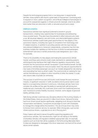 84
Despite the technological progress that is now being seen in experimental
vehicles, these systems still require a great deal of improvement. Continuing work
is required on vision, pattern recognition, and artificial-intelligence technologies to
account for unexpected vagaries in infrastructure (for example, what to do when
lane marker lines are obscured or traffic is rerouted around work crews).
IMPLICATIONS
Autonomous vehicles have significant potential to transform ground
transportation, creating many opportunities for businesses and addressing
many societal needs. They also have the potential to affect everyone who uses
a car, all industries related to cars and trucks, and intermodal logistics systems.
Autonomous vehicles could create great opportunities for new players in the
automotive industry, including new types of competitors from technology and
IT-related industries. In addition to providing vehicles with the input devices
and onboard intelligence to maneuver independently, companies may find new
business models that capitalize on the free time of drivers-turned-passengers
(entertainment services or worker productivity tools designed for use in cars,
for example).
There is the possibility of a few players dominating the autonomous vehicle
market, and these early entrants could create standards for operating systems
and programming interfaces that might influence regulatory requirements. Early
entrants into the autonomous-vehicle “ecosystem” could therefore benefit. As fully
autonomous vehicles become more accepted, there may also be opportunities for
new types of driverless passenger cars (such as models designed for ride-sharing
and carpooling that have no driver’s seat). This could provide an opening for new
vehicle manufacturers or players in other industries to enter the market; it could
also reduce rates of private car ownership.
The success of autonomous cars and trucks could change the auto insurance
industry. A significant reduction in traffic accidents and insurance claims could
lead to a corresponding reduction in premiums. Individuals will also have more
complex risk profiles as they gain the ability to operate both self-driving and
traditional cars. Eventually, this could even drive a shift from traditional personal
auto insurance to product liability insurance. However, some degree of personal
liability will likely remain.
Self-driving vehicles could have very disruptive effects on the trucking industry. In
the United States, there are around 3.5 million truck drivers. Demand for long-
haul truck drivers would decline significantly, relegating truck driving to final-mile
transportation and delivery. Companies should begin to work with employees
to manage this change before this transition. The job of truck driver may come
to involve more customer service, for example. Other driving jobs, such as taxi
drivers and bus drivers, could also be at risk in the long term.
Policy makers will need to devise thoughtful supporting regulations for
autonomous vehicles. Car manufacturers might not risk taking on the liability
of driverless vehicles until regulators establish appropriate rules; for example,
systems such as those that will be available on the forthcoming Mercedes-Benz
S-class are designed to disengage if the driver takes even one hand off the wheel
above certain speeds.
 