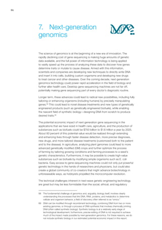86
The science of genomics is at the beginning of a new era of innovation. The
rapidly declining cost of gene sequencing is making huge amounts of genetic
data available, and the full power of information technology is being applied
to vastly speed up the process of analyzing these data to discover how genes
determine traits or mutate to cause disease. Armed with this information,
scientists and companies are developing new techniques to directly write DNA
and insert it into cells, building custom organisms and developing new drugs
to treat cancer and other diseases. Over the coming decade, next-generation
genomics technology could power rapid acceleration in the field of biology and
further alter health care. Desktop gene-sequencing machines are not far off,
potentially making gene sequencing part of every doctor’s diagnostic routine.
Longer term, these advances could lead to radical new possibilities, including fully
tailoring or enhancing organisms (including humans) by precisely manipulating
genes.88
This could lead to novel disease treatments and new types of genetically
engineered products (such as genetically engineered biofuels), while enabling
the nascent field of synthetic biology—designing DNA from scratch to produce
desired traits.89
The potential economic impact of next-generation gene sequencing in the
applications that we have sized in health care, agriculture, and the production of
substances such as biofuels could be $700 billion to $1.6 trillion a year by 2025.
About 80 percent of this potential value would be realized through extending
and enhancing lives through faster disease detection, more precise diagnoses,
new drugs, and more tailored disease treatments (customized both to the patient
and to the disease). In agriculture, analyzing plant genomes could lead to more
advanced genetically modified (GM) crops and further optimize the process
of farming by tailoring growing conditions and farming processes to a seed’s
genetic characteristics. Furthermore, it may be possible to create high-value
substances such as biofuels by modifying simple organisms such as E. coli
bacteria. Easy access to gene-sequencing machines could not only put powerful
genetic technology in the hands of researchers and physicians, but could also
create a global community of co-creators that might advance biotechnology in
unforeseeable ways, as hobbyists propelled the microcomputer revolution.
The technical challenges inherent in next-wave genetic engineering technology
are great but may be less formidable than the social, ethical, and regulatory
88	 The fundamental challenge of genomics and, arguably, biology itself, involves clearly
understanding the processes that link DNA, RNA, proteins, and metabolics to determine
cellular and organism behavior, a field of discovery often referred to as “omics.”
89	 DNA can be modified through recombinant technology, combining DNA from two or more
existing genomes, or through a process of DNA synthesis that involves chemically printing
DNA (often called synthetic biology). Synthetic biology is at a relatively early stage of
technological development; furthermore, precise editing of DNA is not required to achieve
much of the impact made possible by next-generation genomics. For these reasons, we do
not include synthetic biology in our estimated potential economic impact in this report.
7.	Next-generation
genomics
 