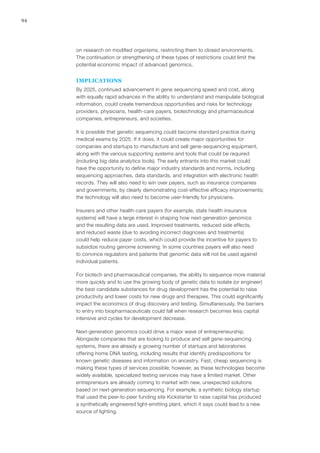 94
on research on modified organisms, restricting them to closed environments.
The continuation or strengthening of these types of restrictions could limit the
potential economic impact of advanced genomics.
IMPLICATIONS
By 2025, continued advancement in gene sequencing speed and cost, along
with equally rapid advances in the ability to understand and manipulate biological
information, could create tremendous opportunities and risks for technology
providers, physicians, health-care payers, biotechnology and pharmaceutical
companies, entrepreneurs, and societies.
It is possible that genetic sequencing could become standard practice during
medical exams by 2025. If it does, it could create major opportunities for
companies and startups to manufacture and sell gene-sequencing equipment,
along with the various supporting systems and tools that could be required
(including big data analytics tools). The early entrants into this market could
have the opportunity to define major industry standards and norms, including
sequencing approaches, data standards, and integration with electronic health
records. They will also need to win over payers, such as insurance companies
and governments, by clearly demonstrating cost-effective efficacy improvements;
the technology will also need to become user-friendly for physicians.
Insurers and other health-care payers (for example, state health insurance
systems) will have a large interest in shaping how next-generation genomics
and the resulting data are used. Improved treatments, reduced side effects,
and reduced waste (due to avoiding incorrect diagnoses and treatments)
could help reduce payer costs, which could provide the incentive for payers to
subsidize routing genome screening. In some countries payers will also need
to convince regulators and patients that genomic data will not be used against
individual patients.
For biotech and pharmaceutical companies, the ability to sequence more material
more quickly and to use the growing body of genetic data to isolate (or engineer)
the best candidate substances for drug development has the potential to raise
productivity and lower costs for new drugs and therapies. This could significantly
impact the economics of drug discovery and testing. Simultaneously, the barriers
to entry into biopharmaceuticals could fall when research becomes less capital
intensive and cycles for development decrease.
Next-generation genomics could drive a major wave of entrepreneurship.
Alongside companies that are looking to produce and sell gene-sequencing
systems, there are already a growing number of startups and laboratories
offering home DNA testing, including results that identify predispositions for
known genetic diseases and information on ancestry. Fast, cheap sequencing is
making these types of services possible; however, as these technologies become
widely available, specialized testing services may have a limited market. Other
entrepreneurs are already coming to market with new, unexpected solutions
based on next-generation sequencing. For example, a synthetic biology startup
that used the peer-to-peer funding site Kickstarter to raise capital has produced
a synthetically engineered light-emitting plant, which it says could lead to a new
source of lighting.
 