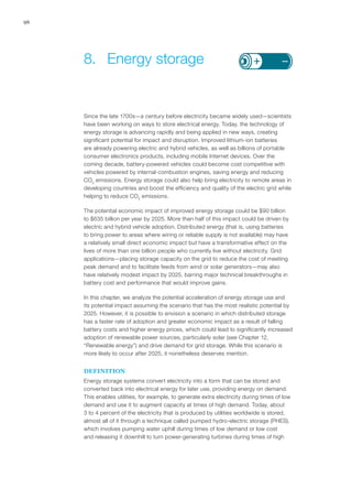 96
Since the late 1700s—a century before electricity became widely used—scientists
have been working on ways to store electrical energy. Today, the technology of
energy storage is advancing rapidly and being applied in new ways, creating
significant potential for impact and disruption. Improved lithium-ion batteries
are already powering electric and hybrid vehicles, as well as billions of portable
consumer electronics products, including mobile Internet devices. Over the
coming decade, battery-powered vehicles could become cost competitive with
vehicles powered by internal-combustion engines, saving energy and reducing
CO2
emissions. Energy storage could also help bring electricity to remote areas in
developing countries and boost the efficiency and quality of the electric grid while
helping to reduce CO2
emissions.
The potential economic impact of improved energy storage could be $90 billion
to $635 billion per year by 2025. More than half of this impact could be driven by
electric and hybrid vehicle adoption. Distributed energy (that is, using batteries
to bring power to areas where wiring or reliable supply is not available) may have
a relatively small direct economic impact but have a transformative effect on the
lives of more than one billion people who currently live without electricity. Grid
applications—placing storage capacity on the grid to reduce the cost of meeting
peak demand and to facilitate feeds from wind or solar generators—may also
have relatively modest impact by 2025, barring major technical breakthroughs in
battery cost and performance that would improve gains.
In this chapter, we analyze the potential acceleration of energy storage use and
its potential impact assuming the scenario that has the most realistic potential by
2025. However, it is possible to envision a scenario in which distributed storage
has a faster rate of adoption and greater economic impact as a result of falling
battery costs and higher energy prices, which could lead to significantly increased
adoption of renewable power sources, particularly solar (see Chapter 12,
“Renewable energy”) and drive demand for grid storage. While this scenario is
more likely to occur after 2025, it nonetheless deserves mention.
DEFINITION
Energy storage systems convert electricity into a form that can be stored and
converted back into electrical energy for later use, providing energy on demand.
This enables utilities, for example, to generate extra electricity during times of low
demand and use it to augment capacity at times of high demand. Today, about
3 to 4 percent of the electricity that is produced by utilities worldwide is stored,
almost all of it through a technique called pumped hydro-electric storage (PHES),
which involves pumping water uphill during times of low demand or low cost
and releasing it downhill to turn power-generating turbines during times of high
8.	 Energy storage
 