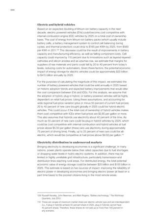 100
Electric and hybrid vehicles
Based on an expected doubling of lithium-ion battery capacity in the next
decade, electric-powered vehicles (EVs) could become cost competitive with
internal combustion engine (ICE) vehicles by 2025 on a total cost of ownership
basis. The cost of energy from lithium-ion battery packs (which usually include
battery cells, a battery management system to control cell balancing during
cycles, and thermal protection) could drop to $165 per KWh by 2025, from $560
per KWh in 2011.109
This decrease could be the result of improvements in battery
capacity and manufacturing efficiency, as well as falling component costs. Cell
capacity could improve by 110 percent due to innovations such as layered-layered
cathodes and silicon anodes and as volumes rise, we estimate that margins for
suppliers of raw materials and parts could fall by 20 to 40 percent from today’s
levels, reducing costs for automakers. Given these factors, the potential economic
impact of energy storage for electric vehicles could be approximately $20 billion
to $415 billion annually by 2025.
For the purposes of calculating the magnitude of this impact, we estimated the
number of battery-powered vehicles that could be sold annually in 2025 based
on historic adoption trends and expected battery improvements that would alter
the cost comparison between EVs and ICEs. For this analysis, we assume that
the adoption of hybrid, plug-in hybrid, or battery-powered vehicles will be highly
dependent on retail fuel prices. Using these assumptions, and accounting for
wide regional fuel price variation (plus or minus 50 percent of current fuel prices),
20 to 40 percent of new cars bought globally in 2025 could be hybrid electric
vehicles. This could occur if the total cost of ownership of hybrid vehicles makes
them cost competitive with ICEs when fuel prices are $2.85 per gallon or more.
This also assumes that hybrids use electricity about 40 percent of the time. As
much as 55 percent of new cars could be plug-in hybrid vehicles by 2025, which
could be cost competitive with internal-combustion and hybrid vehicles at fuel
prices above $5.50 per gallon (these cars use electricity during approximately
75 percent of driving time). Finally, up to 25 percent of new cars could be all-
electric, which would be competitive at fuel prices above $9.50 per gallon.110
Electricity distribution in underserved markets
Bringing electricity to developing economies is a significant challenge. In many
nations, power plants operate below their rated capacities due to fuel shortages
or dropping water levels in hydro-electric systems. In addition, there may be
limited or highly unreliable grid infrastructure, particularly transmission and
distribution lines reaching rural areas. For distributed energy, the total potential
economic value of energy storage could be between $25 billion and $150 billion in
2025. This estimate is based on two sources of impact: improving the reliability of
electric power in developing economies and bringing electric power (at least on a
part-time basis) to the poorest citizens living in the most remote areas.
109	 Russell Hensley, John Newman, and Matt Rogers, “Battery technology,” The McKinsey
Quarterly, July 2012.
110	 These are ranges of maximum market share per electric-vehicle type and are interdependent
(i.e., if plug-in hybrids achieve 55 percent share in 2025, plug-in hybrids cannot have
40 percent share). Therefore, these shares do not add up to more than 100 percent in
any scenario.
 