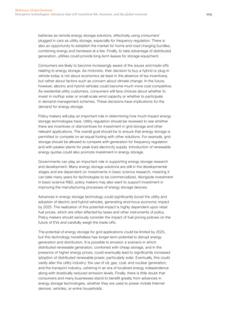 105Disruptive technologies: Advances that will transform life, business, and the global economy
McKinsey Global Institute
batteries as remote energy storage solutions, effectively using consumers’
plugged in cars as utility storage, especially for frequency regulation. There is
also an opportunity to establish the market for home and road charging bundles,
combining energy and hardware at a fee. Finally, to take advantage of distributed
generation, utilities could provide long-term leases for storage equipment.
Consumers are likely to become increasingly aware of the issues and trade-offs
relating to energy storage. As motorists, their decision to buy a hybrid or plug-in
vehicle today is not about economics (at least in the absence of tax incentives),
but rather about factors such as concern about climate change. In the future,
however, electric and hybrid vehicles could become much more cost competitive.
As residential utility customers, consumers will face choices about whether to
invest in rooftop solar or small-scale wind capacity or whether to participate
in demand-management schemes. These decisions have implications for the
demand for energy storage.
Policy makers will play an important role in determining how much impact energy
storage technologies have. Utility regulation should be reviewed to see whether
there are incentives or disincentives for investment in grid storage and other
relevant applications. The overall goal should be to ensure that energy storage is
permitted to compete on an equal footing with other solutions. For example, grid
storage should be allowed to compete with generation for frequency regulation
and with peaker plants for peak load electricity supply. Introduction of renewable
energy quotas could also promote investment in energy storage.
Governments can play an important role in supporting energy storage research
and development. Many energy storage solutions are still in the developmental
stages and are dependent on investments in basic science research, meaning it
can take many years for technologies to be commercialized. Alongside investment
in basic science R&D, policy makers may also want to support investment in
improving the manufacturing processes of energy storage devices.
Advances in energy storage technology could significantly boost the utility and
adoption of electric and hybrid vehicles, generating enormous economic impact
by 2025. The realization of this potential impact is highly dependent upon retail
fuel prices, which are often affected by taxes and other instruments of policy.
Policy makers should seriously consider the impact of fuel pricing policies on the
future of EVs and carefully weigh the trade-offs.
The potential of energy storage for grid applications could be limited by 2025,
but this technology nonetheless has longer-term potential to disrupt energy
generation and distribution. It is possible to envision a scenario in which
distributed renewable generation, combined with cheap storage, and in the
presence of higher energy prices, could eventually lead to significantly increased
adoption of distributed renewable power, particularly solar. Eventually, this could
vastly alter the utility industry; the use of oil, gas, coal, and nuclear generation;
and the transport industry, ushering in an era of localized energy independence
along with drastically reduced emission levels. Finally, there is little doubt that
consumers and many businesses stand to benefit greatly from advances in
energy storage technologies, whether they are used to power mobile Internet
devices, vehicles, or entire households.
 