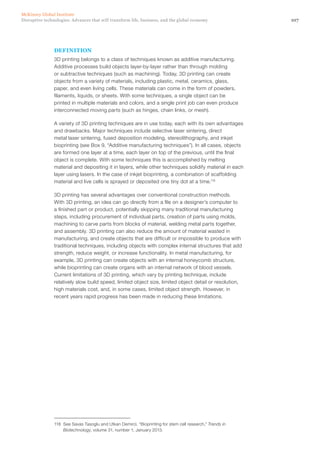107Disruptive technologies: Advances that will transform life, business, and the global economy
McKinsey Global Institute
DEFINITION
3D printing belongs to a class of techniques known as additive manufacturing.
Additive processes build objects layer-by-layer rather than through molding
or subtractive techniques (such as machining). Today, 3D printing can create
objects from a variety of materials, including plastic, metal, ceramics, glass,
paper, and even living cells. These materials can come in the form of powders,
filaments, liquids, or sheets. With some techniques, a single object can be
printed in multiple materials and colors, and a single print job can even produce
interconnected moving parts (such as hinges, chain links, or mesh).
A variety of 3D printing techniques are in use today, each with its own advantages
and drawbacks. Major techniques include selective laser sintering, direct
metal laser sintering, fused deposition modeling, stereolithography, and inkjet
bioprinting (see Box 9, “Additive manufacturing techniques”). In all cases, objects
are formed one layer at a time, each layer on top of the previous, until the final
object is complete. With some techniques this is accomplished by melting
material and depositing it in layers, while other techniques solidify material in each
layer using lasers. In the case of inkjet bioprinting, a combination of scaffolding
material and live cells is sprayed or deposited one tiny dot at a time.118
3D printing has several advantages over conventional construction methods.
With 3D printing, an idea can go directly from a file on a designer’s computer to
a finished part or product, potentially skipping many traditional manufacturing
steps, including procurement of individual parts, creation of parts using molds,
machining to carve parts from blocks of material, welding metal parts together,
and assembly. 3D printing can also reduce the amount of material wasted in
manufacturing, and create objects that are difficult or impossible to produce with
traditional techniques, including objects with complex internal structures that add
strength, reduce weight, or increase functionality. In metal manufacturing, for
example, 3D printing can create objects with an internal honeycomb structure,
while bioprinting can create organs with an internal network of blood vessels.
Current limitations of 3D printing, which vary by printing technique, include
relatively slow build speed, limited object size, limited object detail or resolution,
high materials cost, and, in some cases, limited object strength. However, in
recent years rapid progress has been made in reducing these limitations.
118	 See Savas Tasoglu and Utkan Demirci, “Bioprinting for stem cell research,” Trends in
Biotechnology, volume 31, number 1, January 2013.
 