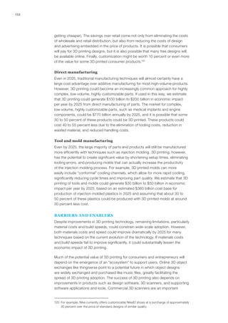 112
getting cheaper). The savings over retail come not only from eliminating the costs
of wholesale and retail distribution, but also from reducing the costs of design
and advertising embedded in the price of products. It is possible that consumers
will pay for 3D printing designs, but it is also possible that many free designs will
be available online. Finally, customization might be worth 10 percent or even more
of the value for some 3D printed consumer products.120
Direct manufacturing
Even in 2025, traditional manufacturing techniques will almost certainly have a
large cost advantage over additive manufacturing for most high-volume products.
However, 3D printing could become an increasingly common approach for highly
complex, low-volume, highly customizable parts. If used in this way, we estimate
that 3D printing could generate $100 billion to $200 billion in economic impact
per year by 2025 from direct manufacturing of parts. The market for complex,
low-volume, highly customizable parts, such as medical implants and engine
components, could be $770 billion annually by 2025, and it is possible that some
30 to 50 percent of these products could be 3D printed. These products could
cost 40 to 55 percent less due to the elimination of tooling costs, reduction in
wasted material, and reduced handling costs.
Tool and mold manufacturing
Even by 2025, the large majority of parts and products will still be manufactured
more efficiently with techniques such as injection molding. 3D printing, however,
has the potential to create significant value by shortening setup times, eliminating
tooling errors, and producing molds that can actually increase the productivity
of the injection molding process. For example, 3D printed molds can more
easily include “conformal” cooling channels, which allow for more rapid cooling,
significantly reducing cycle times and improving part quality. We estimate that 3D
printing of tools and molds could generate $30 billion to $50 billion in economic
impact per year by 2025, based on an estimated $360 billion cost base for
production of injection molded plastics in 2025 and assuming that about 30 to
50 percent of these plastics could be produced with 3D printed molds at around
30 percent less cost.
BARRIERS AND ENABLERS
Despite improvements in 3D printing technology, remaining limitations, particularly
material costs and build speeds, could constrain wide-scale adoption. However,
both materials costs and speed could improve dramatically by 2025 for many
techniques based on the current evolution of the technology. If materials costs
and build speeds fail to improve significantly, it could substantially lessen the
economic impact of 3D printing.
Much of the potential value of 3D printing for consumers and entrepreneurs will
depend on the emergence of an “ecosystem” to support users. Online 3D object
exchanges like thingiverse point to a potential future in which object designs
are widely exchanged and purchased like music files, greatly facilitating the
spread of 3D printing adoption. The success of 3D printing also depends on
improvements in products such as design software, 3D scanners, and supporting
software applications and tools. Commercial 3D scanners are an important
120	 For example, Nike currently offers customizable NikeID shoes at a surcharge of approximately
30 percent over the price of standard designs of similar quality.
 