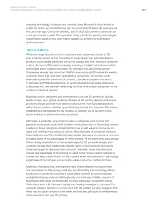 113Disruptive technologies: Advances that will transform life, business, and the global economy
McKinsey Global Institute
enabling technology. Hobbyists are currently using Microsoft’s Xbox Kinect to
create 3D scans, and smartphones can be converted into basic 3D scanners via
the use of an app. Consumer-oriented, sub-$1,000 3D scanners could soon be
coming to market as well. The expiration of key patents for printing technologies
could inspire waves of low-cost, highly capable 3D printers for businesses
and consumers.
IMPLICATIONS
While the range of products that consumers and companies choose to 3D
print could be limited at first, the ability to easily design and self-manufacture
products could create significant consumer surplus and even influence consumer
culture. Access to 3D printers is already inspiring a “maker” subculture in which
enthusiasts share designs and ideas. For example, the 3D printing service
Shapeways already has more than 10,000 crowd-sourced 3D models for jewelry
and other items that have been uploaded by consumers. 3D printing could
eventually spawn the same kind of dynamic, complex ecosystem that exists
in software and Web development—in which developers can easily share and
collaborate with one another—extending this kind of innovation ecosystem to the
creation of physical objects.
Budding product designers and entrepreneurs can use 3D printing to quickly
reach a mass, even global, audience. Makers of 3D printing devices and service
providers should consider how best to stake out the most favorable positions
within this ecosystem, whether by establishing a brand for consumer 3D printers,
establishing a marketplace for 3D designs, or opening go-to 3D print shops
(either online or in brick-and-mortar locations).
Ultimately, a gradually rising share of sales in categories such as toys and
personal accessories could shift to either home production or 3D printing centers.
Leaders in these categories should identify how to add value for consumers in
ways that home-printed products cannot. Manufacturers of consumer products
that could become 3D-printable should consider new ways to customize products
to match some of the advantages of home printing. At the same time, they should
follow closely the evolution of online exchanges for 3D printable designs and
carefully manage their intellectual property rights while proactively leveraging
these exchanges to distribute their products. Internally, these manufacturers
should take advantage of 3D printing for rapid prototyping to speed designs to
market and keep careful watch for the moment when improvements in technology
might make 3D printing an economically viable production method for them.
Materials, manufacturing, and logistics value chains related to products that
are candidates for 3D printing could also be affected by this technology. Direct
production of goods by consumers could affect demand for some materials
and global shipping volumes (although only in a small way initially). Leaders of
businesses that could be affected by this new production ecosystem should
think about what role they want to play and develop strategies to compete. For
example, Staples’ decision to experiment with 3D printing services suggests that
there may be opportunities to offer other services and products to entrepreneurs
and consumers who use 3D printing.
 