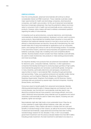 124
IMPLICATIONS
Over the coming decade, advanced nanomaterials will continue to attract
considerable interest and R&D investment. These materials could also create
major opportunities for health-care technology companies, pharmaceutical
companies, and health-care providers. As the use of advanced nanomaterials
becomes increasingly widespread, they have the potential to deliver enormous
value to consumers, both in health care and eventually across a wide array of
products. However, policy makers will need to address unanswered questions
regarding the safety of nanomaterials.
In industries such as semiconductors, consumer electronics, and chemicals,
nanomaterials are already being explored, developed, and even used to produce
some products. Nanomaterials are enabling these industries to move past the
limitations that traditional materials impose on how fast a circuit can be or how
efficient a chemical process can become. Across all of manufacturing, the cost/
benefit trade-offs of using nanomaterials for applications such as composites,
paints, and coatings will continue to shift as the technology evolves. For example,
in the automotive industry, advanced nanocomposites and graphene-enhanced
batteries could play a large role in enabling more cost-competitive electric
vehicles. Business leaders should consider how these materials could ultimately
be used to create revolutionary new products or make existing products better,
and invest accordingly. 
As industries develop more products that use advanced nanomaterials—whether
for electronic parts, composite materials, medicines, or other applications—
companies that develop techniques for producing large quantities of high-quality
nanomaterials like graphene and nanotubes could benefit greatly. Companies
in many industries, particularly electronics and aerospace, should look for
opportunities to invest in nanomaterials R&D, including through partnerships
and sponsorships. Today, pure graphene producers are typically smaller startup
companies, such as Angstrom Materials, Graphenea, Graphene Square,
Graphene Supermarket, Graphene Technologies, and XG Sciences. Carbon
nanotubes also are produced by several major chemical companies, including
Showa Denko, and Arkema.
Consumers stand to benefit greatly from advanced nanomaterials. Besides
offering potential breakthroughs in disease diagnosis and treatment over the
coming decade, over the long term nanomaterials could also lead to new
electronics products that are more powerful, more energy efficient, and more
useful. Advanced nanocomposites using materials such as graphene and carbon
nanotubes could eventually be used to make many objects, including cars and
airplanes, lighter and stronger.
Nanomaterials might also help build a more sustainable future if they live up
to their potential to create highly efficient batteries, solar cells, and water
purification systems. Policy makers will need to consider both the costs and
benefits of nanotechnology to their citizens, as well as the economic implications
of advanced nanomaterials. Large advanced economies have been funding
nanotechnology research for two decades; in fact, in 2011 accumulated
government investment over the previous decade totaled more than $67.5 billion.
Including private investment, the total investment is estimated to be close to a
 