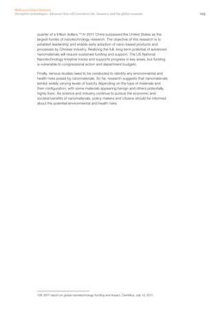 125Disruptive technologies: Advances that will transform life, business, and the global economy
McKinsey Global Institute
quarter of a trillion dollars.139
In 2011 China surpassed the United States as the
largest funder of nanotechnology research. The objective of this research is to
establish leadership and enable early adoption of nano-based products and
processes by Chinese industry. Realizing the full, long-term potential of advanced
nanomaterials will require sustained funding and support. The US National
Nanotechnology Initiative tracks and supports progress in key areas, but funding
is vulnerable to congressional action and department budgets.
Finally, serious studies need to be conducted to identify any environmental and
health risks posed by nanomaterials. So far, research suggests that nanomaterials
exhibit widely varying levels of toxicity depending on the type of materials and
their configuration, with some materials appearing benign and others potentially
highly toxic. As science and industry continue to pursue the economic and
societal benefits of nanomaterials, policy makers and citizens should be informed
about the potential environmental and health risks.
139	 2011 report on global nanotechnology funding and impact, Cientifica, July 13, 2011.
 