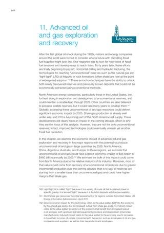 126
After the first global oil shock during the 1970s, nations and energy companies
around the world were forced to consider what a future with dwindling fossil
fuel supplies might look like. One response was to look for new types of fossil
fuel reserves and develop ways to reach them. Forty years later, these efforts
are finally beginning to pay off. Horizontal drilling and hydraulic fracturing, the
technologies for reaching “unconventional” reserves such as the natural gas and
“light tight” (LTO) oil trapped in rock formations (often shale) are now at the point
of widespread adoption.140
These extraction techniques have the ability to unlock
both newly discovered reserves and previously known deposits that could not be
economically extracted using conventional methods.
North American energy companies, particularly those in the United States, are
furthest along in exploration and development of unconventional reserves, and
could maintain a sizable lead through 2025. Other countries are also believed
to possess sizable reserves, but it could take many years to develop them.141
Globally, accessing these unconventional oil and gas resources could deliver
significant economic impact by 2025. Shale gas production is already well
under way, and LTO is becoming part of the North American oil supply. These
developments will clearly have an impact in the coming decade, which is why
they are the focus of this analysis. However, they are not the only unconventional
reserves; in fact, improved technologies could eventually unleash yet another
fossil fuel revolution.
In this chapter, we examine the economic impact of advanced oil and gas
exploration and recovery in five major regions with the potential to produce
unconventional oil and gas in large quantities by 2025: North America,
China, Argentina, Australia, and Europe. In these regions, we estimate that
unconventional oil and gas could have a direct economic impact of $95 billion to
$460 billion annually by 2025.142
We estimate the bulk of this impact could come
from North America due to the relative maturity of its industry. Moreover, most of
that value could come from recovery of unconventional oil reserves due to greater
incremental production over the coming decade (that is to say, oil reserves are
starting from a smaller base than unconventional gas) and could have higher
margins than shale gas.
140	 Light tight oil is called “light” because it is a variety of crude oil that is relatively lower in
specific gravity; it is termed “tight” because it is found in deposits with low permeability.
141	 World shale gas resources: An initial assessment of 14 regions outside the United States, US
Energy Information Administration, April 2011.
142	 Direct economic impact for this technology refers to the value added (GDP) to the economy
by the oil and gas sector due to increased output from shale gas and LTO. Indirect impact
refers to the value added to sectors of the economy that benefit from increased output
in oil and gas, both upstream (oil-field equipment providers) and downstream (chemicals
manufacturers). Induced impact refers to the value added to the economy due to increases
in household incomes of people connected with the sector, such as employees of oil and gas
companies and suppliers, as well as their dependents and employees.
11.	Advanced oil
and gas exploration
and recovery
 