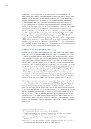 130
Development of unconventional oil and gas fields is most advanced in the
United States and Canada, but other nations are also beginning to develop their
reserves. To get at China’s huge shale gas reserves, the Chinese government
awarded exploration rights in January 2013 in 19 areas and has entered into
an agreement with the US government to share technological know-how.146
To spur development in Argentina, the government has doubled the price of
natural gas by raising its price cap and has invited foreign players to help explore
unconventional reserves in Vaca Muerta, where conventional extraction has
already spurred the creation of infrastructure. In Russia, which is believed to be
one of the largest potential sources of unconventional oil and gas in the world,
the energy industry has launched major exploration projects.147
The British
government has allowed fracturing to resume in Lancashire (after it was stopped
in 2012 following tremors in nearby Blackpool), while South Africa and Romania
have lifted their moratoria on exploration of shale fields.148
If these countries push
aggressively to develop these resources, it is possible that the potential economic
impact could be even greater than we are estimating here.
POTENTIAL ECONOMIC IMPACT BY 2025
Over the long term, unconventional oil and gas could have significant economic
impact on the global energy market. Based on current estimates of production
for the five regions we studied—North America (the United States and Canada),
China, Argentina, Australia, and Europe—we estimate potential direct economic
impact of $95 billion to $460 billion a year by 2025 (Exhibit 15). The bulk of this
potential direct economic impact could be in North America, where much of the
incremental value would come from LTO production. Annual output of LTO could
grow to five to seven times the current rate of production by 2025. Shale gas, by
contrast, is already produced in large volumes in North America and therefore
will likely grow more moderately. Moreover, since oil prices are determined by
international markets, increased local production has a smaller impact on prices
and therefore on margins. Natural gas, meanwhile, is priced locally; in fact, the
addition of shale gas to the supply has depressed prices in North America.
Technically recoverable reserves (known reserves) of shale gas are estimated to
be 220 trillion cubic meters (Tcm), equivalent to 1,350 billion barrels of oil, and
unconventional oil reserves are estimated at 195 billion barrels.149
It should be
noted that estimates of what is technically recoverable have changed frequently
as countries have explored their potential deposits. In North America, oil and gas
deposits are well documented and production in unconventional fields is under
way; in the rest of the world, however, estimates of potential output are harder
to predict and could change based on evolving national policies and changing
understanding of the commercial viability of the basins being explored. It is very
possible that estimates of reserves will change significantly for many countries in
coming years.
146	 “Dozens line up for Chinese shale,” UP.com, January 22, 2013.
147 Anna Shiryaevskaya and Jake Rudnitsky, “Russia may hold 680 trillion cubic meters of
unconventional gas,” Bloomberg.com, December 24, 2012.
148 “UK gives backing for fracking—shale gas go ahead,” Materials World Magazine,
February 2013.
149	 One Tcm is equal to 35.31 Tcf (trillion cubic feet) and 6.09 billion barrels of oil equivalent; for
global reserves, see World shale gas resources, USEIA, April 2011.
 