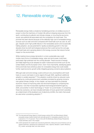 137Disruptive technologies: Advances that will transform life, business, and the global economy
McKinsey Global Institute
Renewable energy holds a simple but tantalizing promise: an endless source of
power to drive the machinery of modern life without stripping resources from the
earth; contributing to pollution and climate change; or incurring the economic,
social, and political toll associated with the competition for fossil fuels. This
promise has been elusive because of the relatively high cost of renewable energy
sources such as solar and wind compared with fossil fuels such as coal, oil, and
gas. Despite some high-profile failures in the renewables sector and occasionally
halting adoption, we see potential for rapidly accelerating growth in the next
decade driven by both technological advances that could narrow the cost gap
with fossil fuels and a growing desire to find energy sources that reduce human
impact on the environment.
While meeting future energy demands in a more sustainable way could
involve many forms of renewable energy, solar and wind power could have
particularly high potential over the coming decade. These sources of energy
are finally beginning to be adopted at scale in advanced economies such as the
United States and the European Union. Even more importantly, developing giants
China and India have ambitious plans for renewable energy that could enable
further rapid economic growth while mitigating growing concerns about pollution.
Although solar and wind energy could continue to be uncompetitive with fossil
fuels on a pure cost basis in some regions through 2025, significant additional
adoption is widely expected.158
This adoption could be driven by reduced costs,
as well as by continued government subsidies prompted by growing concerns
over global climate change. In this chapter, we have estimated the potential
economic impact of improving solar and wind technologies by comparing two
scenarios—one that incorporates significant technological breakthroughs by
2025, and another in which technology is “frozen” at current levels. In comparing
these two scenarios, we have included estimates of future government subsidies
as a determinant of the levelized cost of electricity (LCOE), the metric that would
be used when considering adoption.159
158	 The International Energy Agency’s World energy outlook 2012 and Bloomberg’s Global
renewable energy market outlook both estimate growth in renewables adoption from 4 to
5 percent to 11 to 15 percent. This is in line with the McKinsey Global Energy Perspective
model estimates used in this chapter.
159	 LCOE represents the overall cost of producing electricity, taking into account factors such as
capital investment, operating and maintenance costs, capacity utilization, system efficiency,
CO2
credits, exchange rates, and other factors.
12.	Renewable energy
 