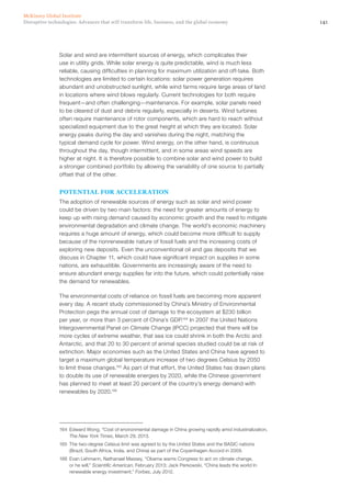 141Disruptive technologies: Advances that will transform life, business, and the global economy
McKinsey Global Institute
Solar and wind are intermittent sources of energy, which complicates their
use in utility grids. While solar energy is quite predictable, wind is much less
reliable, causing difficulties in planning for maximum utilization and off-take. Both
technologies are limited to certain locations: solar power generation requires
abundant and unobstructed sunlight, while wind farms require large areas of land
in locations where wind blows regularly. Current technologies for both require
frequent—and often challenging—maintenance. For example, solar panels need
to be cleared of dust and debris regularly, especially in deserts. Wind turbines
often require maintenance of rotor components, which are hard to reach without
specialized equipment due to the great height at which they are located. Solar
energy peaks during the day and vanishes during the night, matching the
typical demand cycle for power. Wind energy, on the other hand, is continuous
throughout the day, though intermittent, and in some areas wind speeds are
higher at night. It is therefore possible to combine solar and wind power to build
a stronger combined portfolio by allowing the variability of one source to partially
offset that of the other.
POTENTIAL FOR ACCELERATION
The adoption of renewable sources of energy such as solar and wind power
could be driven by two main factors: the need for greater amounts of energy to
keep up with rising demand caused by economic growth and the need to mitigate
environmental degradation and climate change. The world’s economic machinery
requires a huge amount of energy, which could become more difficult to supply
because of the nonrenewable nature of fossil fuels and the increasing costs of
exploring new deposits. Even the unconventional oil and gas deposits that we
discuss in Chapter 11, which could have significant impact on supplies in some
nations, are exhaustible. Governments are increasingly aware of the need to
ensure abundant energy supplies far into the future, which could potentially raise
the demand for renewables.
The environmental costs of reliance on fossil fuels are becoming more apparent
every day. A recent study commissioned by China’s Ministry of Environmental
Protection pegs the annual cost of damage to the ecosystem at $230 billion
per year, or more than 3 percent of China’s GDP.164
In 2007 the United Nations
Intergovernmental Panel on Climate Change (IPCC) projected that there will be
more cycles of extreme weather, that sea ice could shrink in both the Arctic and
Antarctic, and that 20 to 30 percent of animal species studied could be at risk of
extinction. Major economies such as the United States and China have agreed to
target a maximum global temperature increase of two degrees Celsius by 2050
to limit these changes.165
As part of that effort, the United States has drawn plans
to double its use of renewable energies by 2020, while the Chinese government
has planned to meet at least 20 percent of the country’s energy demand with
renewables by 2020.166
164	 Edward Wong, “Cost of environmental damage in China growing rapidly amid industrialization,
The New York Times, March 29, 2013.
165	 The two-degree Celsius limit was agreed to by the United States and the BASIC nations
(Brazil, South Africa, India, and China) as part of the Copenhagen Accord in 2009.
166	 Evan Lehmann, Nathanael Massey, “Obama warns Congress to act on climate change,
or he will,” Scientific American, February 2013; Jack Perkowski, “China leads the world In
renewable energy investment,” Forbes, July 2012.
 