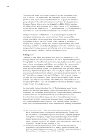 144
To estimate the benefit from avoided emissions, we have estimated a social
cost of carbon.171
For our estimates, we have used a range of $20 to $100
per ton in 2025, based on a survey of estimates and roughly in line with third-
party estimates.172
Current market prices are much lower (the European Union
Emissions Trading Scheme price has dropped from $20 in 2008 to less than
$5 in March 2013), and, we believe, do not reflect the cost of CO2
emissions to
society. We use the market price of CO2
as an input in the LCOE computations for
renewables but have not used it as the basis for our social cost estimate.
Wind power capacity could be twice as much as solar power by 2025, but
solar power could have greater economic impact. This is because of the
greater potential for improvement in solar energy technology: in our technology-
improvement scenario, the LCOE of solar power could fall by 50 percent or
more by 2025, compared with the base scenario. Improvements in wind power
technology could drive a reduction of up to 30 percent in the cost of wind power
compared with the base scenario, with offshore wind, which is currently costly to
install and maintain, following a steeper cost-reduction curve.
Solar power
The LCOE of solar power dropped from more than $400 per MWh in 2000 to
$150 per MWh in 2010. We see potential for this rate of improvement to continue
through 2025. The PV cell module and inverter, typically 60 percent of the capital
costs in these technologies, could follow a semiconductor-like improvement in
price performance, while panel installation, usually a fifth of the cost, can be
made quicker and cheaper through GPS-guided power tools and robots. Overall,
technology improvements could reduce solar LCOE by 65 percent by 2025. This
drop could potentially accelerate adoption, raising total global solar capacity from
28 TWh in 2010 to between 1,330 and 1,570 TWh in 2025, or about 5 percent
of global electricity production. Taking the incremental production over the base
scenario (250 TWh) in 2025, the direct value added from solar power could be
more than $100 billion a year, with an additional $15 billion to $90 billion in social
impact through eliminated emissions.
As described in the box below (see Box 14, “Distributed solar power”), solar
power could also yield large benefits through distributed generation (use by
consumers and businesses), especially in cost savings from deferred investments
in new transmission and distribution infrastructure. However, because of
the intermittent nature of solar power, as well as the need to accommodate
bidirectionality (in which excess power generated during the day flows into the
grid from end-points such as homes and other buildings), utilities may have to
make some up-front investments to realize these medium- and long-term benefits.
171	 The social cost of carbon is a metric that estimates “the monetized damages associated
with an incremental increase in carbon emissions”; Michael Greenstone, Elizabeth Kopits,
and Ann Wolverton, “Estimating the social cost of carbon for use in US federal rulemakings:
A summary and interpretation,” Review of Environmental Economics and Policy, May 2011;
Laurie T. Johnson and Chris Hope, “The social cost of carbon in US regulatory impact
analyses: An introduction and critique,” Journal of Environmental Studies and Sciences,
volume 2, number 3, August 2012; and Joanna M. Foster, “The social cost of carbon: How to
do the math?” The New York Times, September 18, 2012.
172	 Social cost of carbon for regulatory impact analysis under executive order 12866, US
Environmental Protection Agency, February 2010; William D. Nordhaus, Estimates of the
social cost of carbon: Background and results from the RICE-2011 model, National Bureau of
Economic Research working paper number 17540, October 2011.
 