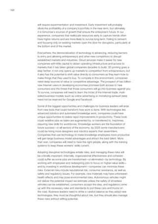 150
will require experimentation and investment. Early investment will probably
dilute the profitability of a company’s portfolio in the near term, but ultimately
it is tomorrow’s sources of growth that ensure the enterprise’s future. In our
experience, companies that reallocate resources early to capture trends often
have higher returns and are more likely to survive long term. Failing to reinvent
and focusing only on existing markets open the door for disruptors, particularly at
the bottom end of the market.
Everywhere, the democratization of technology is advancing, reducing barriers
to entry and allowing entrepreneurs and other new competitors to disrupt
established markets and industries. Cloud services make it easier for new
companies with little capital to obtain operating infrastructure and access to
markets that it has taken global companies decades to build. 3D printing goes a
step farther; it not only opens up markets to competition from entrepreneurs, but
it also has the potential to shift value directly to consumers as they learn how to
make things that they used to buy. To compete in this environment, companies
need deep sources of value or competitive advantage. The prospect of two billion
new Internet users in developing economies promises both access to new
consumers and the threat that those consumers will go into business against you.
To survive, companies will need to learn the tricks of the Internet trade; multi-
sided business models (such as online advertising or monetizing exhaust data)
need not be reserved for Google and Facebook.
Some of the biggest opportunities and challenges for business leaders will arise
from new tools that could transform how work is done. With technologies like
advanced robotics and automated knowledge work, companies could have
unique opportunities to realize rapid improvements in productivity. These tools
could redefine jobs as tasks are augmented by, or transferred to, machines,
requiring new skills for workforces. Knowledge workers are the foundation of
future success—in all sectors of the economy; by 2025 some manufacturers
could be hiring more designers and robotics experts than assemblers.
Companies that use technology to make knowledge employees more productive
will gain large business model advantages and attract the best talent. More
than ever, companies will need to have the right people, along with the training
systems to keep these workers’ skills current.
Adopting disruptive technologies entails risks, and managing these risks will
be critically important. Internally, organizational effectiveness and cohesion
could suffer as some jobs are transformed—or eliminated—by technology. By
working with employees and redesigning jobs to focus on higher-value skills—
and by investing in workforce development—companies can minimize these
risks. External risks include reputational risk, consumer resistance, as well as
safety and regulatory issues. For example, new materials may have unforeseen
health effects and may pose environmental risks. Autonomous vehicles might
not deliver the potential impact we estimate unless the safety of driverless
vehicles can be established, consumers accept the idea, and regulators come
up with the necessary rules and standards to put these cars and trucks on
the road. Business leaders need to strike a careful balance as they adopt new
technologies; they must be thoughtful about risk, but they should also manage
these risks without stifling potential.
 