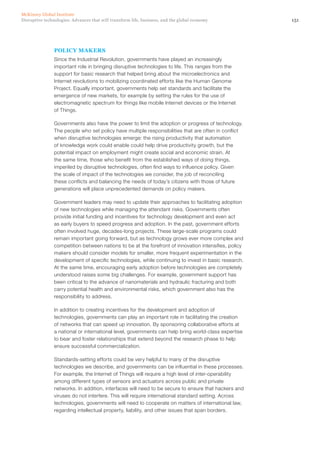 151Disruptive technologies: Advances that will transform life, business, and the global economy
McKinsey Global Institute
POLICY MAKERS
Since the Industrial Revolution, governments have played an increasingly
important role in bringing disruptive technologies to life. This ranges from the
support for basic research that helped bring about the microelectronics and
Internet revolutions to mobilizing coordinated efforts like the Human Genome
Project. Equally important, governments help set standards and facilitate the
emergence of new markets, for example by setting the rules for the use of
electromagnetic spectrum for things like mobile Internet devices or the Internet
of Things.
Governments also have the power to limit the adoption or progress of technology.
The people who set policy have multiple responsibilities that are often in conflict
when disruptive technologies emerge: the rising productivity that automation
of knowledge work could enable could help drive productivity growth, but the
potential impact on employment might create social and economic strain. At
the same time, those who benefit from the established ways of doing things,
imperiled by disruptive technologies, often find ways to influence policy. Given
the scale of impact of the technologies we consider, the job of reconciling
these conflicts and balancing the needs of today’s citizens with those of future
generations will place unprecedented demands on policy makers.
Government leaders may need to update their approaches to facilitating adoption
of new technologies while managing the attendant risks. Governments often
provide initial funding and incentives for technology development and even act
as early buyers to speed progress and adoption. In the past, government efforts
often involved huge, decades-long projects. These large-scale programs could
remain important going forward, but as technology grows ever more complex and
competition between nations to be at the forefront of innovation intensifies, policy
makers should consider models for smaller, more frequent experimentation in the
development of specific technologies, while continuing to invest in basic research.
At the same time, encouraging early adoption before technologies are completely
understood raises some big challenges. For example, government support has
been critical to the advance of nanomaterials and hydraulic fracturing and both
carry potential health and environmental risks, which government also has the
responsibility to address.
In addition to creating incentives for the development and adoption of
technologies, governments can play an important role in facilitating the creation
of networks that can speed up innovation. By sponsoring collaborative efforts at
a national or international level, governments can help bring world-class expertise
to bear and foster relationships that extend beyond the research phase to help
ensure successful commercialization.
Standards-setting efforts could be very helpful to many of the disruptive
technologies we describe, and governments can be influential in these processes.
For example, the Internet of Things will require a high level of inter-operability
among different types of sensors and actuators across public and private
networks. In addition, interfaces will need to be secure to ensure that hackers and
viruses do not interfere. This will require international standard setting. Across
technologies, governments will need to cooperate on matters of international law,
regarding intellectual property, liability, and other issues that span borders.
 