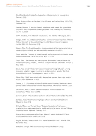 155Disruptive technologies: Advances that will transform life, business, and the global economy
McKinsey Global Institute
Cientifica, Nanotechnology for drug delivery: Global market for nanocarriers,
February 2012.
Cisco Systems, Cisco global cloud index: Forecast and methodology, 2011–2016,
October 2012.
Claude-Gaudillat, V., and B.C. Quelin, “Innovation, new market and governance
choices of entry: The Internet brokerage market case,” Industry and Innovation,
volume 13, 2006.
Cohn, Jonathan, “The robot will see you now,” The Atlantic, February 20, 2013.
Cosgel, Metin, The political economy of law and economic development in Islamic
history, University of Connecticut Department of Economics working paper
number 2012–44, December 2012.
Cowen, Tyler, The Great Stagnation: How America ate all the low-hanging fruit of
modern history, got sick, and will (eventually) feel better, June 2011.
Cutler, Kim-Mai, “Through dirt-cheap genetic testing, Counsyl is pioneering a new
bioinformatics wave,” TechCrunch.com, April 23, 2013.
David, Paul, “The dynamo and the computer: An historical perspective on the
modern productivity paradox,” American Economic Review, volume 80, number 2,
May 1990.
David, Paul, “Zvi Griliches and the economics of technology diffusion: Linking
innovation adoption, lagged investments, and productivity growth,” Stanford
Institute for Economic Policy Research, March 20, 2011.
Dillow, Clay, “BMW augmented reality glasses help average Joes make repairs,”
PopSci.com, September 3, 2009.
Dittmar, J. E., “Information technology and economic change: The impact of the
printing press,” The Quarterly Journal of Economics, volume 126, number 3, 2011.
Drummond, Katie, “Clothes will sew themselves in Darpa’s sweat-free
sweatshops,” Wired, June 8, 2012.
Dumaine, Brian, “The driverless revolution rolls on,” Fortune, November 12, 2012.
Dundas, Jitesh, “Machine learning helps software development,” Software
Magazine, June 2012.
El-Kady, Maher, and Richard Kaner, “Scalable fabrication of high-power
graphene micro-supercapacitors for flexible and on-chip energy storage,” Nature
Communications, volume 4, February 2013.
Energy Resources Conservation Board, Alberta’s energy reserves 2007 and
supply/demand outlook 2008–2017, 2008.
English, Andrew, “New car tech: 2014 Mercedes-Benz S-class,” Road & Track,
November 2012.
Enterprise surveys: What businesses experience, World Bank Group.
 