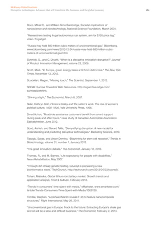 161Disruptive technologies: Advances that will transform life, business, and the global economy
McKinsey Global Institute
Roco, Mihail C., and William Sims Bainbridge, Societal implications of
nanoscience and nanotechnology, National Science Foundation, March 2001.
“Researchers testing frugal autonomous car system, aim for $150 price tag,”
video, Engadget.
“Russia may hold 680 trillion cubic meters of unconventional gas,” Bloomberg,
www.bloomberg.com/news/2012-12-24/russia-may-hold-680-trillion-cubic-
meters-of-unconventional-gas.html.
Schmidt, G., and C. Druehl, “When is a disruptive innovation disruptive?” Journal
of Product Innovation Management, volume 23, 2006.
Scott, Mark, “In Europe, green energy takes a hit from debt crisis,” The New York
Times, November 13, 2012.
Scudellari, Megan, “Missing touch,” The Scientist, September 1, 2012.
SDG&E Sunrise Powerlink Web Resources, http://regarchive.sdge.com/
sunrisepowerlink.
“Shining a light,” The Economist, March 8, 2007.
Sklar, Kathryn Kish, Florence Kelley and the nation’s work: The rise of women’s
political culture, 1830–1900, Yale University Press, 1995.
SmartAction, “Roadside assistance customers benefit from smart support
during peak and after hours,” case study of Canadian Automobile Association
Saskatchewan, June 2012.
Sood, Ashish, and Gerard Tellis, “Demystifying disruption: A new model for
understanding and predicting disruptive technologies,” Marketing Science, 2010.
Tasoglu, Savas, and Utkan Demirci, “Bioprinting for stem cell research,” Trends in
Biotechnology, volume 31, number 1, January 2013.
“The great innovation debate,” The Economist, January 12, 2013.
Thomas, R., and M. Barnes, “Life expectancy for people with disabilities,”
NeuroRehabilitation, May 2007.
“Through dirt-cheap genetic testing, Counsyl is pioneering a new
bioinformatics wave,” TechCrunch, http://techcrunch.com/2013/04/23/counsyl/.
Tohani, Malavika, Global lithium-ion battery market: Growth trends and
application analysis, Frost & Sullivan, February 2013.
“Trends in consumers’ time spent with media,” eMarketer, www.emarketer.com/
Article/Trends-Consumers-Time-Spent-with-Media/1008138.
Trimble, Stephen, “Lockheed Martin reveals F-35 to feature nanocomposite
structures,” Flight International, May 26, 2011.
“Unconventional gas in Europe: Frack to the future: Extracting Europe’s shale gas
and oil will be a slow and difficult business,” The Economist, February 2, 2013.
 