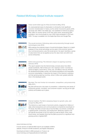 www.mckinsey.com/mgi
E-book versions of selected MGI reports are available at MGI’s
website, Amazon’s Kindle bookstore, and Apple’s iBookstore.
Download and listen to MGI podcasts on iTunes or at
www.mckinsey.com/mgi/publications/multimedia/
Related McKinsey Global Institute research
Urban world tablet app for iPad and Android (May 2013)
An unprecedented wave of urbanization is driving the most significant
economic transformation in history, as the center of economic gravity shifts
decisively east. MGI’s new tablet app, now available for Android as well as
iPad, offers an intuitive sense of this new urban world, showcasing GDP,
population, and income levels for over 2,600 cities worldwide in 2010 and
2025. The app is available from the Apple App Store and Google Play.
The social economy: Unlocking value and productivity through social
technologies (July 2012)
MGI analyzes the potential impact of social technologies. Based on in-depth
analyses of how social technology can be used in five economic sectors
(four commercial sectors, plus the social sector), the report identifies a series
of value levers that can be applied across the value chain and within and
across enterprises.
Online and upcoming: The Internet’s impact on aspiring countries
(January 2012)
This report explains how the Internet today connects about two billion
people worldwide. Half of these are in the “aspiring” world—countries as
varied as Algeria, South Africa, China, Iran, and Mexico that are climbing
the developmental ladder quickly, with diverse populations and inarguable
economic potentialities. It examines the impact of the Internet in populous
and fast-growing aspiring countries, where it offers even greater potential
than in the developed world.
Big data: The next frontier for innovation, competition, and productivity
(May 2011)
Big data will become a key basis of competition, underpinning new waves of
productivity growth, innovation, and consumer surplus—as long as the right
policies and enablers are in place.
Internet matters: The Net’s sweeping impact on growth, jobs, and
prosperity (May 2011)
The Internet is a vast mosaic of economic activity, ranging from millions of
daily online transactions and communications to smartphone downloads of
TV shows. But little is known about how the Web in its entirety contributes
to global growth, productivity, and employment. McKinsey research into
the Internet economies of the G-8 nations as well as Brazil, China, India,
South Korea, and Sweden finds that the Web accounts for a significant and
growing portion of global GDP.
 