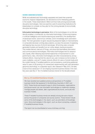 14
SOME OBSERVATIONS
While we evaluated each technology separately and sized their potential
economic impacts independently, we did observe some interesting patterns
in the results. These observations reflect common traits among economically
disruptive technologies. Here we examine a set of overarching implications for
stakeholders to consider as they plan for the coming decade of economically
disruptive technology.
Information technology is pervasive. Most of the technologies on our list are
directly enabled, or enhanced, by information technology. Continuing progress
in artificial intelligence and machine learning are essential to the development
of advanced robots, autonomous vehicles, and in knowledge work automation
tools. The next generation of gene sequencing depends highly on improvements
in computational power and big data analytics, as does the process of exploring
and tapping new sources of oil and natural gas. 3D printing uses computer
generated models and benefits from an online design sharing ecosystem.
The mobile Internet, Internet of Things, and cloud are themselves information
and communications technologies. Information technologies tend to advance
very rapidly, often following exponential trajectories of improvement in cost/
performance. Also, information technologies are often characterized by strong
network effects, meaning that the value to any user increases as the number of
users multiplies. Just as IT creates network effects for users of social media and
the mobile Internet, IT-enabled platforms and ecosystems could bring additional
value to users of 3D printing or to researchers experimenting with next-generation
genomics technology. In a separate report, also released in May 2013, we take
a look at how advances in IT are shaping important business trends in the next
few years (see Box 3: Ten IT-enabled business trends for the decade ahead).
Box 3. IT-enabled business trends
We have revisited and updated previous perspectives on IT-enabled
business trends that appeared in the McKinsey Quarterly in 2007 and
2010. These trends are powerful ways in which businesses, organizations,
and governments can use information technologies to implement strategy,
manage people and assets, alter organizational structures, and build new
business models.
These IT-enabled business trends are already driving pervasive impact
across thousands of companies and across sectors. These trends include
some of the technologies in this report, such as automation of knowledge
work. Some technologies in this report, such as cloud computing, underpin
IT-enabled business trends.
The report can be downloaded at www.mckinsey.com/mgi.
 