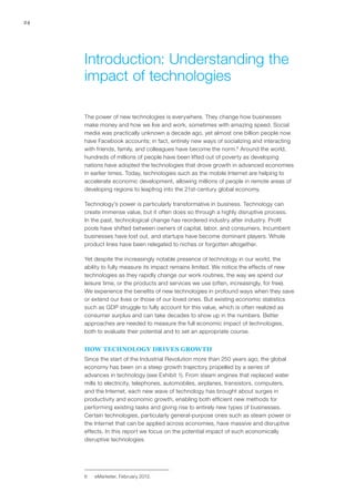 24
The power of new technologies is everywhere. They change how businesses
make money and how we live and work, sometimes with amazing speed. Social
media was practically unknown a decade ago, yet almost one billion people now
have Facebook accounts; in fact, entirely new ways of socializing and interacting
with friends, family, and colleagues have become the norm.6
Around the world,
hundreds of millions of people have been lifted out of poverty as developing
nations have adopted the technologies that drove growth in advanced economies
in earlier times. Today, technologies such as the mobile Internet are helping to
accelerate economic development, allowing millions of people in remote areas of
developing regions to leapfrog into the 21st-century global economy.
Technology’s power is particularly transformative in business. Technology can
create immense value, but it often does so through a highly disruptive process.
In the past, technological change has reordered industry after industry. Profit
pools have shifted between owners of capital, labor, and consumers. Incumbent
businesses have lost out, and startups have become dominant players. Whole
product lines have been relegated to niches or forgotten altogether.
Yet despite the increasingly notable presence of technology in our world, the
ability to fully measure its impact remains limited. We notice the effects of new
technologies as they rapidly change our work routines, the way we spend our
leisure time, or the products and services we use (often, increasingly, for free).
We experience the benefits of new technologies in profound ways when they save
or extend our lives or those of our loved ones. But existing economic statistics
such as GDP struggle to fully account for this value, which is often realized as
consumer surplus and can take decades to show up in the numbers. Better
approaches are needed to measure the full economic impact of technologies,
both to evaluate their potential and to set an appropriate course.
HOW TECHNOLOGY DRIVES GROWTH
Since the start of the Industrial Revolution more than 250 years ago, the global
economy has been on a steep growth trajectory propelled by a series of
advances in technology (see Exhibit 1). From steam engines that replaced water
mills to electricity, telephones, automobiles, airplanes, transistors, computers,
and the Internet, each new wave of technology has brought about surges in
productivity and economic growth, enabling both efficient new methods for
performing existing tasks and giving rise to entirely new types of businesses.
Certain technologies, particularly general-purpose ones such as steam power or
the Internet that can be applied across economies, have massive and disruptive
effects. In this report we focus on the potential impact of such economically
disruptive technologies.
6	 eMarketer, February 2012.
Introduction: Understanding the
impact of technologies
 