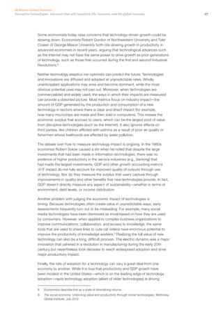 27Disruptive technologies: Advances that will transform life, business, and the global economy
McKinsey Global Institute
Some economists today raise concerns that technology-driven growth could be
slowing down. Economists Robert Gordon of Northwestern University and Tyler
Cowen of George Mason University both cite slowing growth in productivity in
advanced economies in recent years, arguing that technological advances such
as the Internet may not have the same power to drive growth as prior generations
of technology, such as those that occurred during the first and second Industrial
Revolutions.8
Neither technology skeptics nor optimists can predict the future. Technologies
and innovations are diffused and adopted at unpredictable rates. Wholly
unanticipated applications may arise and become dominant, while the most
obvious potential uses may not pan out. Moreover, when technologies are
commercialized and widely used, the ways in which their impacts are measured
can provide a distorted picture. Most metrics focus on industry impact—the
amount of GDP generated by the production and consumption of a new
technology in sectors where there is clear and direct impact (for example,
how many microchips are made and then sold in computers). This misses the
economic surplus that accrues to users, which can be the largest pool of value
from disruptive technologies (such as the Internet). It also ignores effects on
third parties, like children afflicted with asthma as a result of poor air quality or
fishermen whose livelihoods are affected by water pollution.
The debate over how to measure technology impact is ongoing. In the 1980s
economist Robert Solow caused a stir when he noted that despite the large
investments that had been made in information technologies, there was no
evidence of higher productivity in the service industries (e.g., banking) that
had made the largest investments. GDP and other growth accounting metrics
of IT impact do not fully account for improved quality of outputs through use
of technology. Nor do they measure the surplus that users capture through
improvements in quality and other benefits that new technologies provide. In fact,
GDP doesn’t directly measure any aspect of sustainability—whether in terms of
environment, debt levels, or income distribution.
Another problem with judging the economic impact of technologies is
timing. Because technologies often create value in unpredictable ways, early
assessments frequently turn out to be misleading. For example, many social
media technologies have been dismissed as trivial based on how they are used
by consumers. However, when applied to complex business organizations to
improve communications, collaboration, and access to knowledge, the same
tools that are used to share links to cute cat videos have enormous potential to
improve the productivity of knowledge workers.9
Realizing the full value of new
technology can also be a long, difficult process. The electric dynamo was a major
innovation that ushered in a revolution in manufacturing during the early 20th
century but nevertheless took decades to reach widespread adoption and drive
major productivity impact.
Finally, the rate of adoption for a technology can vary a great deal from one
economy to another. While it is true that productivity and GDP growth have
been modest in the United States—which is on the leading edge of technology
adoption—rapid technology adoption (albeit of older technologies) is driving
8	 Economists describe this as a state of diminishing returns.
9	 The social economy: Unlocking value and productivity through social technologies, McKinsey
Global Institute, July 2012.
 