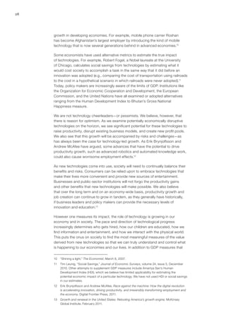 28
growth in developing economies. For example, mobile phone carrier Roshan
has become Afghanistan’s largest employer by introducing the kind of mobile
technology that is now several generations behind in advanced economies.10
Some economists have used alternative metrics to estimate the true impact
of technologies. For example, Robert Fogel, a Nobel laureate at the University
of Chicago, calculates social savings from technologies by estimating what it
would cost society to accomplish a task in the same way that it did before an
innovation was adopted (e.g., comparing the cost of transportation using railroads
to the cost in a hypothetical scenario in which railroads were never adopted).11
Today, policy makers are increasingly aware of the limits of GDP. Institutions like
the Organization for Economic Cooperation and Development, the European
Commission, and the United Nations have all examined or adopted alternatives
ranging from the Human Development Index to Bhutan’s Gross National
Happiness measure.
We are not technology cheerleaders—or pessimists. We believe, however, that
there is reason for optimism. As we examine potentially economically disruptive
technologies on the horizon, we see significant potential for these technologies to
raise productivity, disrupt existing business models, and create new profit pools.
We also see that this growth will be accompanied by risks and challenges—as
has always been the case for technology-led growth. As Erik Brynjolfsson and
Andrew McAfee have argued, some advances that have the potential to drive
productivity growth, such as advanced robotics and automated knowledge work,
could also cause worrisome employment effects.12
As new technologies come into use, society will need to continually balance their
benefits and risks. Consumers can be relied upon to embrace technologies that
make their lives more convenient and provide new sources of entertainment.
Businesses and public-sector institutions will not forgo the productivity gains
and other benefits that new technologies will make possible. We also believe
that over the long term and on an economy-wide basis, productivity growth and
job creation can continue to grow in tandem, as they generally have historically,
if business leaders and policy makers can provide the necessary levels of
innovation and education.13
However one measures its impact, the role of technology is growing in our
economy and in society. The pace and direction of technological progress
increasingly determines who gets hired, how our children are educated, how we
find information and entertainment, and how we interact with the physical world.
This puts the onus on society to find the most meaningful measures of the value
derived from new technologies so that we can truly understand and control what
is happening to our economies and our lives. In addition to GDP measures that
10	 “Shining a light,” The Economist, March 8, 2007.
11	 Tim Leunig, “Social Savings,” Journal of Economic Surveys, volume 24, issue 5, December
2010. Other attempts to supplement GDP measures include Amartya Sen’s Human
Development Index (HDI), which we believe has limited applicability for estimating the
potential economic impact of a particular technology. We have not used HDI or social savings
in our estimates.
12	 Erik Brynjolfsson and Andrew McAfee, Race against the machine: How the digital revolution
is accelerating innovation, driving productivity, and irreversibly transforming employment and
the economy, Digital Frontier Press, 2011.
13	 Growth and renewal in the United States: Retooling America’s growth engine, McKinsey
Global Institute, February 2011.
 