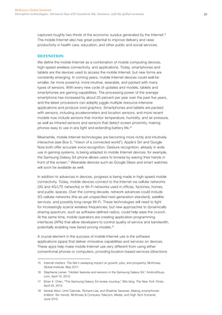 31Disruptive technologies: Advances that will transform life, business, and the global economy
McKinsey Global Institute
captured roughly two-thirds of the economic surplus generated by the Internet.15
The mobile Internet also has great potential to improve delivery and raise
productivity in health care, education, and other public and social services.
DEFINITION
We define the mobile Internet as a combination of mobile computing devices,
high-speed wireless connectivity, and applications. Today, smartphones and
tablets are the devices used to access the mobile Internet, but new forms are
constantly emerging. In coming years, mobile Internet devices could well be
smaller, far more powerful, more intuitive, wearable, and packed with many
types of sensors. With every new cycle of updates and models, tablets and
smartphones are gaining capabilities. The processing power of the average
smartphone has increased by about 25 percent per year over the past five years,
and the latest processors can adeptly juggle multiple resource-intensive
applications and produce vivid graphics. Smartphones and tablets are packed
with sensors, including accelerometers and location sensors, and more recent
models now include sensors that monitor temperature, humidity, and air pressure,
as well as infrared sensors and sensors that detect screen proximity, making
phones easy to use in any light and extending battery life.16
Meanwhile, mobile Internet technologies are becoming more richly and intuitively
interactive (see Box 5, “Vision of a connected world”). Apple’s Siri and Google
Now both offer accurate voice recognition. Gesture recognition, already in wide
use in gaming systems, is being adapted to mobile Internet devices; for example,
the Samsung Galaxy S4 phone allows users to browse by waving their hands in
front of the screen.17
Wearable devices such as Google Glass and smart watches
will soon be available as well.
In addition to advances in devices, progress is being made in high-speed mobile
connectivity. Today, mobile devices connect to the Internet via cellular networks
(3G and 4G/LTE networks) or Wi-Fi networks used in offices, factories, homes,
and public spaces. Over the coming decade, network advances could include
5G cellular networks (the as yet unspecified next-generation standard), satellite
services, and possibly long-range Wi-Fi. These technologies will need to fight
for increasingly scarce wireless frequencies, but new approaches to dynamically
sharing spectrum, such as software-defined radios, could help ease the crunch.
At the same time, mobile operators are creating application programming
interfaces (APIs) that allow developers to control quality of service and bandwidth,
potentially enabling new tiered pricing models.18
A crucial element in the success of mobile Internet use is the software
applications (apps) that deliver innovative capabilities and services on devices.
These apps help make mobile Internet use very different from using either
conventional phones or computers, providing location-based services (directions
15	 Internet matters: The Net’s sweeping impact on growth, jobs, and prosperity, McKinsey
Global Institute, May 2011.
16	 Stephanie Lanier, “Hidden features and sensors in the Samsung Galaxy S4,” AndroidGuys.
com, April 10, 2013.
17	 Brian X. Chen, “The Samsung Galaxy S4 review roundup,” Bits blog, The New York Times,
April 24, 2013.
18	 Venkat Atluri, Umit Cakmak, Richard Lee, and Shekhar Varanasi, Making smartphones
brilliant: Ten trends, McKinsey & Company Telecom, Media, and High Tech Extranet,
June 2012.
 