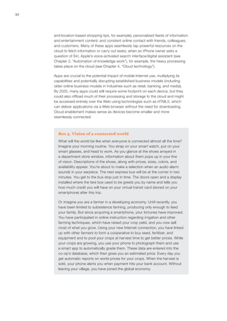 32
and location-based shopping tips, for example); personalized feeds of information
and entertainment content; and constant online contact with friends, colleagues,
and customers. Many of these apps seamlessly tap powerful resources on the
cloud to fetch information or carry out tasks; when an iPhone owner asks a
question of Siri, Apple’s voice-activated search interface/digital assistant (see
Chapter 2, “Automation of knowledge work”), for example, the heavy processing
takes place on the cloud (see Chapter 4, “Cloud technology”).
Apps are crucial to the potential impact of mobile Internet use, multiplying its
capabilities and potentially disrupting established business models (including
older online business models in industries such as retail, banking, and media).
By 2025, many apps could still require some footprint on each device, but they
could also offload much of their processing and storage to the cloud and might
be accessed entirely over the Web using technologies such as HTML5, which
can deliver applications via a Web browser without the need for downloading.
Cloud enablement makes sense as devices become smaller and more
seamlessly connected.
Box 5. Vision of a connected world
What will the world be like when everyone is connected almost all the time?
Imagine your morning routine. You strap on your smart watch, put on your
smart glasses, and head to work. As you glance at the shoes arrayed in
a department store window, information about them pops up in your line
of vision. Descriptions of the shoes, along with prices, sizes, colors, and
availability appear. You’re about to make a selection when an audio alarm
sounds in your earpiece. The next express bus will be at the corner in two
minutes. You get to the bus stop just in time. The doors open and a display
installed where the fare box used to be greets you by name and tells you
how much credit you will have on your virtual transit card (stored on your
smartphone) after this trip.
Or imagine you are a farmer in a developing economy. Until recently, you
have been limited to subsistence farming, producing only enough to feed
your family. But since acquiring a smartphone, your fortunes have improved.
You have participated in online instruction regarding irrigation and other
farming techniques, which have raised your crop yield, and you now sell
most of what you grow. Using your new Internet connection, you have linked
up with other farmers to form a cooperative to buy seed, fertilizer, and
equipment and to pool your crops at harvest time to get better prices. While
your crops are growing, you use your phone to photograph them and use
a smart app to automatically grade them. These data are entered into the
co-op’s database, which then gives you an estimated price. Every day you
get automatic reports on world prices for your crops. When the harvest is
sold, your phone alerts you when payment hits your bank account. Without
leaving your village, you have joined the global economy.
 
