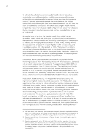 36
To estimate the potential economic impact of mobile Internet technology,
we looked at how mobile applications could improve service delivery, raise
productivity, and create value for consumers in time savings and convenience
surplus.29
We have attempted to exclude the value of Internet use via fixed
connections while including the value of the additional Internet use and value that
users of fixed Internet connections derive from also using the mobile Internet.
For potential mobile Internet users in 2025 who previously lacked Internet access
(that is, new users in developing economies), we have treated all Internet use
as incremental.
Among the types of services that stand to benefit from mobile Internet
technology, health care is one of the most promising. In just one application—
management of chronic disease—this technology potentially could cut more than
$2 trillion a year in the projected cost of care by 2025. Today, treating chronic
diseases accounts for about 60 percent of global health-care spending, and
it could be more than $15 trillion globally by 2025.30
Patients with conditions
such as heart disease and diabetes could be monitored through ingestible or
attached sensors, which can transmit readings and alert the patient, nurses, and
physicians when vital signs indicate an impending problem, thus avoiding crises
and the costs of emergency room visits or hospitalization.
For example, the US Veterans Health Administration has provided remote
monitoring devices to more than 70,000 patients with chronic diseases, combined
with access to video chats with physicians. These patients used 20 to 50 fewer
service resources than those in the control group.31
Taking into account hurdles
such as patient resistance, the cost of chronic disease treatment could be
reduced by 10 to 20 percent through better disease management via the use of
mobile Internet access, a relatively conservative estimate. Such a reduction could
drive a potential economic impact of $900 billion to $2.1 trillion per year by 2025.
In education, mobile computing has the potential to raise productivity and
improve learning both inside and outside classrooms. In K–12 education, early
experiments show promise for hybrid online/offline teaching models using tablets
to increase lesson quality, improve student performance, and increase graduation
rates. Based on studies of the effectiveness of hybrid teaching models that
incorporate mobile devices in instruction, drills, and testing (alongside traditional
classroom teaching), an improvement in graduation rates of 5 to 15 percent
could be possible. This assumes a gradual adoption rate, with most of the
benefit coming closer to 2025, when more students will have benefited from
online learning via tablets for most of their K–12 years. In higher education, as
well as government and corporate training, such hybrid models could improve
productivity by 10 to 30 percent. Over the next decade, most types of education
and training could adopt Internet-based hybrid education, affecting billions of
29	 We used recent case examples as a conservative means of estimating potential productivity
gains from mobile Internet technology. Our estimates do not include uses that have yet to be
adopted, although the history of this technology indicates that such inventions are likely.
30	 Based on spending on chronic diseases in France, Canada, the United Kingdom, and the
United States.
31	 Based on a case study by the US Veterans Health Administration regarding chronic heart
failure, diabetes, and chronic obstructive pulmonary disease, including more than 70,000
patients. See Andrew Broderick and David Lindeman, “Scaling telehealth programs: Lessons
from early adopters,” Case Studies in Telehealth Adoption, The Commonwealth Fund,
January 2013.
 