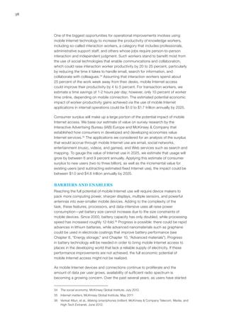 38
One of the biggest opportunities for operational improvements involves using
mobile Internet technology to increase the productivity of knowledge workers,
including so-called interaction workers, a category that includes professionals,
administrative support staff, and others whose jobs require person-to-person
interaction and independent judgment. Such workers stand to benefit most from
the use of social technologies that enable communications and collaboration,
which could raise interaction worker productivity by 20 to 25 percent, particularly
by reducing the time it takes to handle email, search for information, and
collaborate with colleagues.34
Assuming that interaction workers spend about
25 percent of the work week away from their desks, mobile Internet access
could improve their productivity by 4 to 5 percent. For transaction workers, we
estimate a time savings of 1-2 hours per day; however, only 10 percent of worker
time online, depending on mobile connection. The estimated potential economic
impact of worker productivity gains achieved via the use of mobile Internet
applications in internal operations could be $1.0 to $1.7 trillion annually by 2025.
Consumer surplus will make up a large portion of the potential impact of mobile
Internet access. We base our estimate of value on survey research by the
Interactive Advertising Bureau (IAB) Europe and McKinsey & Company that
established how consumers in developed and developing economies value
Internet services.35
The applications we considered for an analysis of the surplus
that would accrue through mobile Internet use are email, social networks,
entertainment (music, videos, and games), and Web services such as search and
mapping. To gauge the value of Internet use in 2025, we estimate that usage will
grow by between 6 and 9 percent annually. Applying this estimate of consumer
surplus to new users (two to three billion), as well as the incremental value for
existing users (and subtracting estimated fixed Internet use), the impact could be
between $1.0 and $4.8 trillion annually by 2025.
BARRIERS AND ENABLERS
Reaching the full potential of mobile Internet use will require device makers to
pack more computing power, sharper displays, multiple sensors, and powerful
antennas into ever-smaller mobile devices. Adding to the complexity of the
task, these features, processors, and data-intensive uses all raise power
consumption—yet battery size cannot increase due to the size constraints of
mobile devices. Since 2000, battery capacity has only doubled, while processing
speed has increased roughly 12-fold.36
Progress is possible: there could be rapid
advances in lithium batteries, while advanced nanomaterials such as graphene
could be used in electrode coatings that improve battery performance (see
Chapter 8, “Energy storage,” and Chapter 10, “Advanced materials”). Progress
in battery technology will be needed in order to bring mobile Internet access to
places in the developing world that lack a reliable supply of electricity. If these
performance improvements are not achieved, the full economic potential of
mobile Internet access might not be realized.
As mobile Internet devices and connections continue to proliferate and the
amount of data per user grows, availability of sufficient radio spectrum is
becoming a growing concern. Over the past several years, as users have started
34	 The social economy, McKinsey Global Institute, July 2012.
35	 Internet matters, McKinsey Global Institute, May 2011
36	 Venkat Atluri, et al., Making smartphones brilliant, McKinsey & Company Telecom, Media, and
High Tech Extranet, June 2012.
 