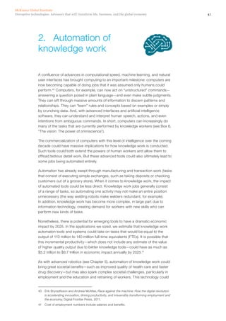 41Disruptive technologies: Advances that will transform life, business, and the global economy
McKinsey Global Institute
A confluence of advances in computational speed, machine learning, and natural
user interfaces has brought computing to an important milestone: computers are
now becoming capable of doing jobs that it was assumed only humans could
perform.40
Computers, for example, can now act on “unstructured” commands—
answering a question posed in plain language—and even make subtle judgments.
They can sift through massive amounts of information to discern patterns and
relationships. They can “learn” rules and concepts based on examples or simply
by crunching data. And, with advanced interfaces and artificial intelligence
software, they can understand and interpret human speech, actions, and even
intentions from ambiguous commands. In short, computers can increasingly do
many of the tasks that are currently performed by knowledge workers (see Box 6,
“The vision: The power of omniscience”).
The commercialization of computers with this level of intelligence over the coming
decade could have massive implications for how knowledge work is conducted.
Such tools could both extend the powers of human workers and allow them to
offload tedious detail work. But these advanced tools could also ultimately lead to
some jobs being automated entirely.
Automation has already swept through manufacturing and transaction work (tasks
that consist of executing simple exchanges, such as taking deposits or checking
customers out of a grocery store). When it comes to knowledge work, the impact
of automated tools could be less direct. Knowledge work jobs generally consist
of a range of tasks, so automating one activity may not make an entire position
unnecessary (the way welding robots make welders redundant, for example).
In addition, knowledge work has become more complex, in large part due to
information technology, creating demand for workers with new skills who can
perform new kinds of tasks.
Nonetheless, there is potential for emerging tools to have a dramatic economic
impact by 2025. In the applications we sized, we estimate that knowledge work
automaton tools and systems could take on tasks that would be equal to the
output of 110 million to 140 million full-time equivalents (FTEs). It is possible that
this incremental productivity—which does not include any estimate of the value
of higher quality output due to better knowledge tools—could have as much as
$5.2 trillion to $6.7 trillion in economic impact annually by 2025.41
As with advanced robotics (see Chapter 5), automation of knowledge work could
bring great societal benefits—such as improved quality of health care and faster
drug discovery—but may also spark complex societal challenges, particularly in
employment and the education and retraining of workers. This technology could
40	 Erik Brynjolfsson and Andrew McAfee, Race against the machine: How the digital revolution
is accelerating innovation, driving productivity, and irreversibly transforming employment and
the economy, Digital Frontier Press, 2011.
41	 Cost of employment numbers include salaries and benefits.
2.	 Automation of
knowledge work
 