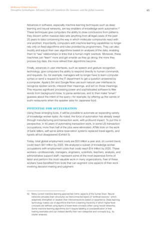 43Disruptive technologies: Advances that will transform life, business, and the global economy
McKinsey Global Institute
Advances in software, especially machine learning techniques such as deep
learning and neural networks, are key enablers of knowledge work automation.42
These techniques give computers the ability to draw conclusions from patterns
they discern within massive data sets (anything from all legal cases of the past
20 years to data concerning the way in which molecular compounds react with
one another). Importantly, computers with machine learning capabilities no longer
rely only on fixed algorithms and rules provided by programmers. They can also
modify and adjust their own algorithms based on analyses of the data, enabling
them to “see” relationships or links that a human might overlook. Moreover, these
machines can “learn” more and get smarter as they go along; the more they
process big data, the more refined their algorithms become.
Finally, advances in user interfaces, such as speech and gesture recognition
technology, give computers the ability to respond directly to human commands
and requests. So, for example, managers will no longer have to learn computer
syntax or send a request to the IT department to get a question answered by
a computer. Apple’s Siri and Google Now use such natural user interfaces to
recognize spoken words, interpret their meanings, and act on those meanings.
This requires significant processing power and sophisticated software to filter
words from background noise, to parse sentences, and to then make “smart”
guesses about the intent of the query—for example, by offering up the names of
sushi restaurants when the speaker asks for Japanese food.
POTENTIAL FOR ACCELERATION
Using these emerging tools, it will be possible to automate an expanding variety
of knowledge worker tasks. As noted, the force of automation has already swept
through manufacturing and transaction work, with profound impact. To put this in
perspective, in 40 years of automating transaction work, in some US transaction
occupations, more than half of the jobs were eliminated. ATMs took on the work
of bank tellers, self-serve airline reservation systems replaced travel agents, and
typists all but disappeared (Exhibit 3).
Today, total global employment costs are $33 trillion a year and, on current trend,
could reach $41 trillion by 2025. We analyzed a subset of knowledge worker
occupations with employment costs that could reach $14 trillion by 2025. These
workers—professionals, managers, engineers, scientists, teachers, analysts, and
administrative support staff—represent some of the most expensive forms of
labor and perform the most valuable work in many organizations. Few of these
workers have benefited from tools that can augment core aspects of their work
involving decision making and judgment.
42	 Many current machine learning approaches mimic aspects of the human brain. Neural
networks simulate brain structures via interconnected layers of “artificial neurons,” which
adaptively strengthen or weaken their interconnections based on experience. Deep learning
technology makes use of algorithms that form a learning hierarchy in which higher-level
concepts are defined using layers of lower-level concepts (often using neural networks).
Some machine-learning algorithms don’t require labeling or preclassification of their
training examples and can instead identify their own categories and concepts (e.g., by
cluster analysis).
 