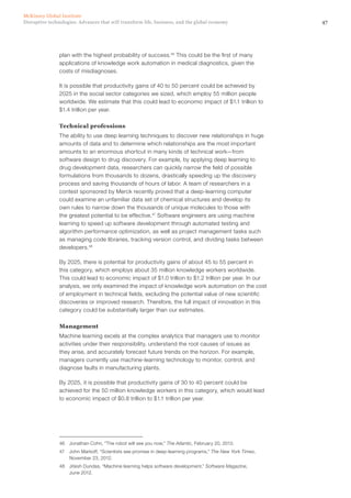 47Disruptive technologies: Advances that will transform life, business, and the global economy
McKinsey Global Institute
plan with the highest probability of success.46
This could be the first of many
applications of knowledge work automation in medical diagnostics, given the
costs of misdiagnoses.
It is possible that productivity gains of 40 to 50 percent could be achieved by
2025 in the social sector categories we sized, which employ 55 million people
worldwide. We estimate that this could lead to economic impact of $1.1 trillion to
$1.4 trillion per year.
Technical professions
The ability to use deep learning techniques to discover new relationships in huge
amounts of data and to determine which relationships are the most important
amounts to an enormous shortcut in many kinds of technical work—from
software design to drug discovery. For example, by applying deep learning to
drug development data, researchers can quickly narrow the field of possible
formulations from thousands to dozens, drastically speeding up the discovery
process and saving thousands of hours of labor. A team of researchers in a
contest sponsored by Merck recently proved that a deep-learning computer
could examine an unfamiliar data set of chemical structures and develop its
own rules to narrow down the thousands of unique molecules to those with
the greatest potential to be effective.47
Software engineers are using machine
learning to speed up software development through automated testing and
algorithm performance optimization, as well as project management tasks such
as managing code libraries, tracking version control, and dividing tasks between
developers.48
By 2025, there is potential for productivity gains of about 45 to 55 percent in
this category, which employs about 35 million knowledge workers worldwide.
This could lead to economic impact of $1.0 trillion to $1.2 trillion per year. In our
analysis, we only examined the impact of knowledge work automation on the cost
of employment in technical fields, excluding the potential value of new scientific
discoveries or improved research. Therefore, the full impact of innovation in this
category could be substantially larger than our estimates.
Management
Machine learning excels at the complex analytics that managers use to monitor
activities under their responsibility, understand the root causes of issues as
they arise, and accurately forecast future trends on the horizon. For example,
managers currently use machine-learning technology to monitor, control, and
diagnose faults in manufacturing plants.
By 2025, it is possible that productivity gains of 30 to 40 percent could be
achieved for the 50 million knowledge workers in this category, which would lead
to economic impact of $0.8 trillion to $1.1 trillion per year.
46	 Jonathan Cohn, “The robot will see you now,” The Atlantic, February 20, 2013.
47	 John Markoff, “Scientists see promise in deep-learning programs,” The New York Times,
November 23, 2012.
48	 Jitesh Dundas, “Machine learning helps software development,” Software Magazine,
June 2012.
 