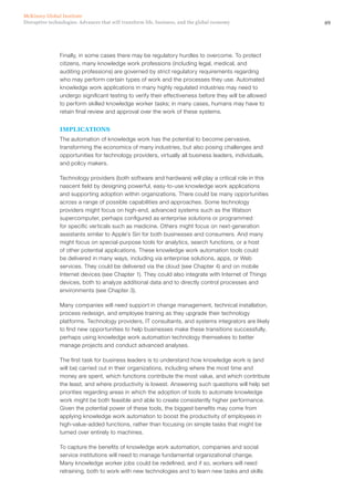 49Disruptive technologies: Advances that will transform life, business, and the global economy
McKinsey Global Institute
Finally, in some cases there may be regulatory hurdles to overcome. To protect
citizens, many knowledge work professions (including legal, medical, and
auditing professions) are governed by strict regulatory requirements regarding
who may perform certain types of work and the processes they use. Automated
knowledge work applications in many highly regulated industries may need to
undergo significant testing to verify their effectiveness before they will be allowed
to perform skilled knowledge worker tasks; in many cases, humans may have to
retain final review and approval over the work of these systems.
IMPLICATIONS
The automation of knowledge work has the potential to become pervasive,
transforming the economics of many industries, but also posing challenges and
opportunities for technology providers, virtually all business leaders, individuals,
and policy makers.
Technology providers (both software and hardware) will play a critical role in this
nascent field by designing powerful, easy-to-use knowledge work applications
and supporting adoption within organizations. There could be many opportunities
across a range of possible capabilities and approaches. Some technology
providers might focus on high-end, advanced systems such as the Watson
supercomputer, perhaps configured as enterprise solutions or programmed
for specific verticals such as medicine. Others might focus on next-generation
assistants similar to Apple’s Siri for both businesses and consumers. And many
might focus on special-purpose tools for analytics, search functions, or a host
of other potential applications. These knowledge work automation tools could
be delivered in many ways, including via enterprise solutions, apps, or Web
services. They could be delivered via the cloud (see Chapter 4) and on mobile
Internet devices (see Chapter 1). They could also integrate with Internet of Things
devices, both to analyze additional data and to directly control processes and
environments (see Chapter 3).
Many companies will need support in change management, technical installation,
process redesign, and employee training as they upgrade their technology
platforms. Technology providers, IT consultants, and systems integrators are likely
to find new opportunities to help businesses make these transitions successfully,
perhaps using knowledge work automation technology themselves to better
manage projects and conduct advanced analyses.
The first task for business leaders is to understand how knowledge work is (and
will be) carried out in their organizations, including where the most time and
money are spent, which functions contribute the most value, and which contribute
the least, and where productivity is lowest. Answering such questions will help set
priorities regarding areas in which the adoption of tools to automate knowledge
work might be both feasible and able to create consistently higher performance.
Given the potential power of these tools, the biggest benefits may come from
applying knowledge work automation to boost the productivity of employees in
high-value-added functions, rather than focusing on simple tasks that might be
turned over entirely to machines.
To capture the benefits of knowledge work automation, companies and social
service institutions will need to manage fundamental organizational change.
Many knowledge worker jobs could be redefined, and if so, workers will need
retraining, both to work with new technologies and to learn new tasks and skills
 