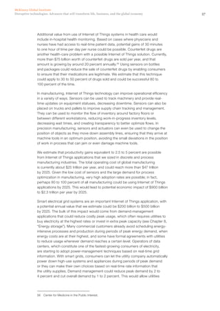 57Disruptive technologies: Advances that will transform life, business, and the global economy
McKinsey Global Institute
Additional value from use of Internet of Things systems in health care would
include in-hospital health monitoring. Based on cases where physicians and
nurses have had access to real-time patient data, potential gains of 30 minutes
to one hour of time per day per nurse could be possible. Counterfeit drugs are
another health-care problem with a possible Internet of Things solution. Currently,
more than $75 billion worth of counterfeit drugs are sold per year, and that
amount is growing by around 20 percent annually.56
Using sensors on bottles
and packages could reduce the sale of counterfeit drugs by enabling consumers
to ensure that their medications are legitimate. We estimate that this technique
could apply to 30 to 50 percent of drugs sold and could be successful 80 to
100 percent of the time.
In manufacturing, Internet of Things technology can improve operational efficiency
in a variety of ways. Sensors can be used to track machinery and provide real-
time updates on equipment statuses, decreasing downtime. Sensors can also be
placed on trucks and pallets to improve supply chain tracking and management.
They can be used to monitor the flow of inventory around factory floors or
between different workstations, reducing work-in-progress inventory levels,
decreasing wait times, and creating transparency to better optimize flows. In
precision manufacturing, sensors and actuators can even be used to change the
position of objects as they move down assembly lines, ensuring that they arrive at
machine tools in an optimum position, avoiding the small deviations in the position
of work in process that can jam or even damage machine tools.
We estimate that productivity gains equivalent to 2.5 to 5 percent are possible
from Internet of Things applications that we sized in discrete and process
manufacturing industries. The total operating cost of global manufacturing
is currently about $25 trillion per year, and could reach more than $47 trillion
by 2025. Given the low cost of sensors and the large demand for process
optimization in manufacturing, very high adoption rates are possible; in fact,
perhaps 80 to 100 percent of all manufacturing could be using Internet of Things
applications by 2025. This would lead to potential economic impact of $900 billion
to $2.3 trillion per year by 2025.
Smart electrical grid systems are an important Internet of Things application, with
a potential annual value that we estimate could be $200 billion to $500 billion
by 2025. The bulk of this impact would come from demand-management
applications that could reduce costly peak usage, which often requires utilities to
buy electricity at the highest rates or invest in extra peak capacity (see Chapter 8,
“Energy storage”). Many commercial customers already avoid scheduling energy-
intensive processes and production during periods of peak energy demand, when
energy costs are at their highest, and some have formal agreements with utilities
to reduce usage whenever demand reaches a certain level. Operators of data
centers, which constitute one of the fastest-growing consumers of electricity,
are starting to adopt power-management techniques based on real-time grid
information. With smart grids, consumers can let the utility company automatically
power down high-use systems and appliances during periods of peak demand
or they can make their own choices based on real-time rate information that
the utility supplies. Demand management could reduce peak demand by 2 to
4 percent and cut overall demand by 1 to 2 percent. This would allow utilities
56	 Center for Medicine in the Public Interest.
 