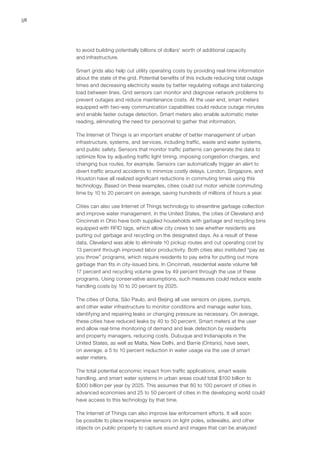 58
to avoid building potentially billions of dollars’ worth of additional capacity
and infrastructure.
Smart grids also help cut utility operating costs by providing real-time information
about the state of the grid. Potential benefits of this include reducing total outage
times and decreasing electricity waste by better regulating voltage and balancing
load between lines. Grid sensors can monitor and diagnose network problems to
prevent outages and reduce maintenance costs. At the user end, smart meters
equipped with two-way communication capabilities could reduce outage minutes
and enable faster outage detection. Smart meters also enable automatic meter
reading, eliminating the need for personnel to gather that information.
The Internet of Things is an important enabler of better management of urban
infrastructure, systems, and services, including traffic, waste and water systems,
and public safety. Sensors that monitor traffic patterns can generate the data to
optimize flow by adjusting traffic light timing, imposing congestion charges, and
changing bus routes, for example. Sensors can automatically trigger an alert to
divert traffic around accidents to minimize costly delays. London, Singapore, and
Houston have all realized significant reductions in commuting times using this
technology. Based on these examples, cities could cut motor vehicle commuting
time by 10 to 20 percent on average, saving hundreds of millions of hours a year.
Cities can also use Internet of Things technology to streamline garbage collection
and improve water management. In the United States, the cities of Cleveland and
Cincinnati in Ohio have both supplied households with garbage and recycling bins
equipped with RFID tags, which allow city crews to see whether residents are
putting out garbage and recycling on the designated days. As a result of these
data, Cleveland was able to eliminate 10 pickup routes and cut operating cost by
13 percent through improved labor productivity. Both cities also instituted “pay as
you throw” programs, which require residents to pay extra for putting out more
garbage than fits in city-issued bins. In Cincinnati, residential waste volume fell
17 percent and recycling volume grew by 49 percent through the use of these
programs. Using conservative assumptions, such measures could reduce waste
handling costs by 10 to 20 percent by 2025.
The cities of Doha, São Paulo, and Beijing all use sensors on pipes, pumps,
and other water infrastructure to monitor conditions and manage water loss,
identifying and repairing leaks or changing pressure as necessary. On average,
these cities have reduced leaks by 40 to 50 percent. Smart meters at the user
end allow real-time monitoring of demand and leak detection by residents
and property managers, reducing costs. Dubuque and Indianapolis in the
United States, as well as Malta, New Delhi, and Barrie (Ontario), have seen,
on average, a 5 to 10 percent reduction in water usage via the use of smart
water meters.
The total potential economic impact from traffic applications, smart waste
handling, and smart water systems in urban areas could total $100 billion to
$300 billion per year by 2025. This assumes that 80 to 100 percent of cities in
advanced economies and 25 to 50 percent of cities in the developing world could
have access to this technology by that time.
The Internet of Things can also improve law enforcement efforts. It will soon
be possible to place inexpensive sensors on light poles, sidewalks, and other
objects on public property to capture sound and images that can be analyzed
 