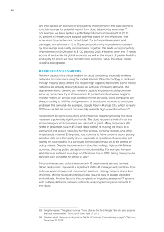 66
We then applied an estimate for productivity improvement in this base scenario
to obtain a range for potential impact from cloud adoption by enterprise IT.
For example, we have applied a potential productivity improvement of 20 to
30 percent in infrastructure support activities based on the efficiencies that
arise when data centers are consolidated. For software development and
packages, our estimate is 10 to 15 percent productivity improvements created
by time savings and quality improvements. Together, this leads us to productivity
improvements of $500 billion to $700 billion by 2025. However, given the IT needs
across all sectors in the global economy, as well as the impact of greater flexibility
and agility for which we have not estimated economic value, the actual impact
could be even greater.
BARRIERS AND ENABLERS
Network capacity is a critical enabler for cloud computing, especially wireless
networks for consumers using the mobile Internet. Cloud technology is deployed
through massive data centers that require high-capacity bandwidth. Some mobile
networks are already straining to keep up with ever-increasing demand. The
lag between rising demand and network capacity expansion could grow even
wider as consumers try to stream more HD content and businesses begin to
monitor millions of devices over wireless Internet services. Some companies are
already starting to trial the next generation of broadband networks to anticipate
and meet this demand—for example, Google Fiber in Kansas City, which is nearly
100 times as fast as current commercially available high-speed broadband.63
Reservations by some consumers and enterprises regarding trusting the cloud
represent a potentially significant hurdle. The cloud requires a level of trust that
some managers and consumers are reluctant to grant. Many consumers still
prefer to store their data on PC hard disks instead of trusting the cloud as a
permanent and secure repository for their photos, personal records, and other
irreplaceable material. Enterprises, too, continue to have concerns about placing
sensitive data on a third-party cloud, especially as questions of ownership and
liability for data residing in a particular online location have yet to be settled by
policy makers. Despite improvements in cloud technology, high-profile failures
continue, affecting public perception of cloud reliability. For example, Amazon
Web Services suffered an outage on Christmas Eve in 2012, taking down popular
services such as Netflix for almost a day.64
Structural issues and cultural resistance in IT departments are also barriers.
Cloud deployment represents a significant shift in IT management practices, from
in-house work to lower-cost, outsourced solutions, raising concerns about loss
of control. Moving to cloud technology also requires new IT budget discipline
and skill sets. Another factor is the complexity of migrating enterprise IT systems
with multiple platforms, network protocols, and programming environments to
the cloud.
63	 Greg Kumparak, “Google announces Provo, Utah as the third Google Fiber city and acquires
the local fiber provider,” TechCrunch.com, April 17, 2013.
64	 Stephen Musil, “Amazon apologizes for Netflix’s Christmas Eve streaming outage,” CNet.com,
December 31, 2012.
 