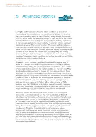 69Disruptive technologies: Advances that will transform life, business, and the global economy
McKinsey Global Institute
During the past few decades, industrial robots have taken on a variety of
manufacturing tasks, usually those that are difficult, dangerous, or impractical
for humans—welding, spray-painting, or handling heavy materials, for example.
Robotics is now seeing major advances that could make it practical to substitute
machines for human labor in increasing numbers of manufacturing applications,
in many service applications, and, importantly, in extremely valuable uses such
as robotic surgery and human augmentation. Advances in artificial intelligence,
machine vision, sensors, motors, and hydraulics—even in materials that mimic a
sense of touch—are making this possible. Robots are not only becoming capable
of taking on more delicate and intricate tasks, such as picking and packing
or manipulating small electronics parts, but they are also more adaptable and
capable of operating in chaotic conditions and working alongside humans. At the
same time, the cost of robots is declining.
Advanced robotics promises a world with limited need for physical labor in
which robot workers and robotic human augmentation could lead to massive
increases in productivity and even extend human lives (see Box 7, “The promise
of advanced robotics: Machines that end physical toil and improve lives”). Many
goods and services could become cheaper and more abundant due to these
advances. The physically handicapped and the elderly could lead healthier and
less-restricted lives using robotic prosthetics and “exoskeletons” that strap on like
braces and assist in locomotion. We estimate that the application of advanced
robotics across health care, manufacturing, and services could generate a
potential economic impact of $1.7 trillion to $4.5 trillion per year by 2025,
including more than $800 billion to $2.6 trillion in value from health-care uses.
This impact would result from saving and extending lives and transforming the
way in which many products are built and many services are delivered.
Advanced robotics also holds a great deal of promise for businesses and
economies. Early adopters could gain important quality, cost, and speed
advantages over competitors, while some companies could find that advanced
robotics lowers the barriers for new competitors. Businesses in developing
economies could be among the biggest buyers of robotics given the current
rate of automation; however, these economies could be negatively impacted by
falling demand for low-wage manual labor, upon which they rely for economic
development. The ability of robots to take on a far wider range of jobs
economically could encourage global companies to move some production
back to advanced economies. In advanced economies, some workers might
find new job opportunities in developing, maintaining, or working with robots. At
the same time, many jobs in advanced economies involving manual labor might
be automated away, placing even more importance on educating and retraining
workers for higher-skill jobs.
5.	 Advanced robotics
 