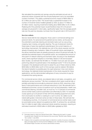 76
We calculated the potential cost savings using the estimated annual cost of
advanced robots compared with the annual employment cost of an equivalent
number of workers. This yields a potential economic impact of $600 billion to
$1.2 trillion per year by 2025. This would imply a substantial increase in the
number of industrial robots installed globally by 2025, by about 15 million to
25 million robots, requiring investments totaling about $900 billion to $1.2 trillion.
Realizing all of this potential impact would therefore imply 25 to 30 percent
average annual growth in robot sales, significantly higher than the average growth
rate over the past two decades, but lower than the growth rate in 2010 and 2011.
Service robots
Service robots fall into two categories: those used in commercial settings and
personal robots. For personal and household service robots, we focused on
the potential to automate cleaning and domestic tasks such as vacuuming,
mopping, lawn mowing, and gutter cleaning. The use of advanced robots for
these types of tasks has significant potential given the current trajectory of
technology improvement, the relatively low cost of the robots required, and the
already increasing rate of adoption. Sales of household robots used largely for
the above-mentioned tasks are already growing by about 20 percent annually. To
estimate the potential impact of household robots, we considered the amount of
time spent on relevant cleaning and domestic tasks, focusing on the developed
world, where significant adoption is most likely. Based on US and European
labor studies, we estimate that 90 billion to 115 billion hours per year are spent
performing relevant household tasks in the developed world.75
If 25 to 50 percent
of people in the developed world were to adopt the use of these robots by 2025,
$200 billion to $500 billion worth of time savings could be realized. We believe
this level of adoption is possible given the rapid advances in low-cost robotics
technology, the relatively limited sophistication of the robots required for these
applications, and the demonstrated willingness of many consumers to pay for
household time-saving devices.
For commercial service robots, we analyzed data on job tasks, occupations, and
distribution across countries.76
We then considered which tasks could be fully or
partially automated economically by advanced robots by 2025, assuming a high
level of robot performance and continued reductions in cost. We estimate that in
developed economies, across occupations such as food preparation, health care,
commercial cleaning, and elder care, as much as 7 to 12 percent of commercial
service worker tasks could be automated cost-effectively by 2025. For example,
nurses spend up to 20 percent of their shift time wheeling equipment and carts
from one location to another or waiting for a cart to arrive. So-called courier
robots (self-guided, motorized carts) can take on these tasks. We estimate that
in developing countries, 4 to 8 percent of commercial service worker tasks could
be automated across relevant occupations by 2025. To achieve this, we estimate
that 2.5 million to eight million advanced robots would be necessary, requiring an
estimated investment of $200 billion to $400 billion globally by 2025.
75	 Estimates based on data from Rachel Krantz-Kent, “Measuring time spent in unpaid
household work: Results from the American time use survey,” Monthly Labor Review, volume
132, number 7, July 2009.
76	 Analysis of job occupations and tasks based on data from a variety of sources, including
labor and wage data from the Economist Intelligence Unit, International Labour Organisation,
IHS Global Insight, Eurostat, and various national labor bureaus.
 