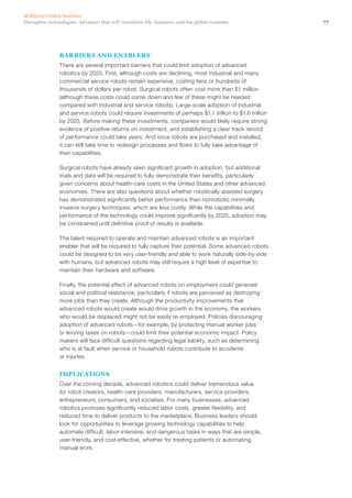 77Disruptive technologies: Advances that will transform life, business, and the global economy
McKinsey Global Institute
BARRIERS AND ENABLERS
There are several important barriers that could limit adoption of advanced
robotics by 2025. First, although costs are declining, most industrial and many
commercial service robots remain expensive, costing tens or hundreds of
thousands of dollars per robot. Surgical robots often cost more than $1 million
(although these costs could come down and few of these might be needed
compared with industrial and service robots). Large-scale adoption of industrial
and service robots could require investments of perhaps $1.1 trillion to $1.6 trillion
by 2025. Before making these investments, companies would likely require strong
evidence of positive returns on investment, and establishing a clear track record
of performance could take years. And once robots are purchased and installed,
it can still take time to redesign processes and flows to fully take advantage of
their capabilities.
Surgical robots have already seen significant growth in adoption, but additional
trials and data will be required to fully demonstrate their benefits, particularly
given concerns about health-care costs in the United States and other advanced
economies. There are also questions about whether robotically assisted surgery
has demonstrated significantly better performance than nonrobotic minimally
invasive surgery techniques, which are less costly. While the capabilities and
performance of the technology could improve significantly by 2025, adoption may
be constrained until definitive proof of results is available.
The talent required to operate and maintain advanced robots is an important
enabler that will be required to fully capture their potential. Some advanced robots
could be designed to be very user-friendly and able to work naturally side-by-side
with humans, but advanced robots may still require a high level of expertise to
maintain their hardware and software.
Finally, the potential effect of advanced robots on employment could generate
social and political resistance, particularly if robots are perceived as destroying
more jobs than they create. Although the productivity improvements that
advanced robots would create would drive growth in the economy, the workers
who would be displaced might not be easily re-employed. Policies discouraging
adoption of advanced robots—for example, by protecting manual worker jobs
or levying taxes on robots—could limit their potential economic impact. Policy
makers will face difficult questions regarding legal liability, such as determining
who is at fault when service or household robots contribute to accidents
or injuries.
IMPLICATIONS
Over the coming decade, advanced robotics could deliver tremendous value
for robot creators, health-care providers, manufacturers, service providers,
entrepreneurs, consumers, and societies. For many businesses, advanced
robotics promises significantly reduced labor costs, greater flexibility, and
reduced time to deliver products to the marketplace. Business leaders should
look for opportunities to leverage growing technology capabilities to help
automate difficult, labor-intensive, and dangerous tasks in ways that are simple,
user-friendly, and cost-effective, whether for treating patients or automating
manual work.
 