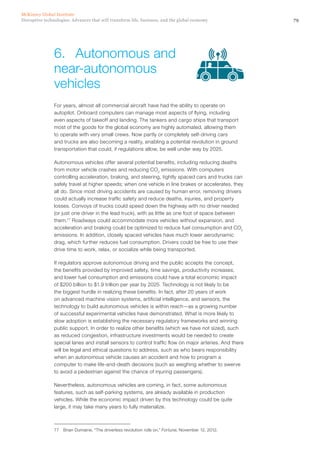 79Disruptive technologies: Advances that will transform life, business, and the global economy
McKinsey Global Institute
For years, almost all commercial aircraft have had the ability to operate on
autopilot. Onboard computers can manage most aspects of flying, including
even aspects of takeoff and landing. The tankers and cargo ships that transport
most of the goods for the global economy are highly automated, allowing them
to operate with very small crews. Now partly or completely self-driving cars
and trucks are also becoming a reality, enabling a potential revolution in ground
transportation that could, if regulations allow, be well under way by 2025.
Autonomous vehicles offer several potential benefits, including reducing deaths
from motor vehicle crashes and reducing CO2
emissions. With computers
controlling acceleration, braking, and steering, tightly spaced cars and trucks can
safely travel at higher speeds; when one vehicle in line brakes or accelerates, they
all do. Since most driving accidents are caused by human error, removing drivers
could actually increase traffic safety and reduce deaths, injuries, and property
losses. Convoys of trucks could speed down the highway with no driver needed
(or just one driver in the lead truck), with as little as one foot of space between
them.77
Roadways could accommodate more vehicles without expansion, and
acceleration and braking could be optimized to reduce fuel consumption and CO2
emissions. In addition, closely spaced vehicles have much lower aerodynamic
drag, which further reduces fuel consumption. Drivers could be free to use their
drive time to work, relax, or socialize while being transported.
If regulators approve autonomous driving and the public accepts the concept,
the benefits provided by improved safety, time savings, productivity increases,
and lower fuel consumption and emissions could have a total economic impact
of $200 billion to $1.9 trillion per year by 2025. Technology is not likely to be
the biggest hurdle in realizing these benefits. In fact, after 20 years of work
on advanced machine vision systems, artificial intelligence, and sensors, the
technology to build autonomous vehicles is within reach—as a growing number
of successful experimental vehicles have demonstrated. What is more likely to
slow adoption is establishing the necessary regulatory frameworks and winning
public support. In order to realize other benefits (which we have not sized), such
as reduced congestion, infrastructure investments would be needed to create
special lanes and install sensors to control traffic flow on major arteries. And there
will be legal and ethical questions to address, such as who bears responsibility
when an autonomous vehicle causes an accident and how to program a
computer to make life-and-death decisions (such as weighing whether to swerve
to avoid a pedestrian against the chance of injuring passengers).
Nevertheless, autonomous vehicles are coming, in fact, some autonomous
features, such as self-parking systems, are already available in production
vehicles. While the economic impact driven by this technology could be quite
large, it may take many years to fully materialize.
77	 Brian Dumaine, “The driverless revolution rolls on,” Fortune, November 12, 2012.
6.	 Autonomous and
near-autonomous
vehicles
 