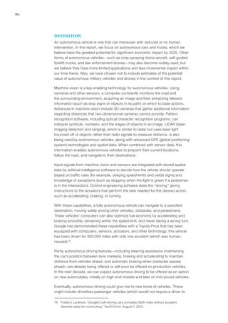 80
DEFINITION
An autonomous vehicle is one that can maneuver with reduced or no human
intervention. In this report, we focus on autonomous cars and trucks, which we
believe have the greatest potential for significant economic impact by 2025. Other
forms of autonomous vehicles—such as crop-spraying drone aircraft, self-guided
forklift trucks, and law enforcement drones—may also become widely used, but
we believe they have more limited applications and less incremental impact within
our time frame. Also, we have chosen not to include estimates of the potential
value of autonomous military vehicles and drones in the context of this report.
Machine vision is a key enabling technology for autonomous vehicles. Using
cameras and other sensors, a computer constantly monitors the road and
the surrounding environment, acquiring an image and then extracting relevant
information (such as stop signs or objects in its path) on which to base actions.
Advances in machine vision include 3D cameras that gather additional information
regarding distances that two-dimensional cameras cannot provide. Pattern
recognition software, including optical character recognition programs, can
interpret symbols, numbers, and the edges of objects in an image. LIDAR (laser-
imaging detection and ranging), which is similar to radar but uses laser light
bounced off of objects rather than radio signals to measure distance, is also
being used by autonomous vehicles, along with advanced GPS (global positioning
system) technologies and spatial data. When combined with sensor data, this
information enables autonomous vehicles to pinpoint their current locations,
follow the road, and navigate to their destinations.
Input signals from machine vision and sensors are integrated with stored spatial
data by artificial-intelligence software to decide how the vehicle should operate
based on traffic rules (for example, obeying speed limits and yields signs) and
knowledge of exceptions (such as stopping when the light is green if a pedestrian
is in the intersection). Control engineering software does the “driving,” giving
instructions to the actuators that perform the task needed for the desired action,
such as accelerating, braking, or turning.
With these capabilities, a fully autonomous vehicle can navigate to a specified
destination, moving safely among other vehicles, obstacles, and pedestrians.
These vehicles’ computers can also optimize fuel economy by accelerating and
braking smoothly, remaining within the speed limit, and never taking a wrong turn.
Google has demonstrated these capabilities with a Toyota Prius that has been
equipped with computers, sensors, actuators, and other technology; this vehicle
has been driven for 300,000 miles with only one accident (which was human-
caused).78
Partly autonomous driving features—including steering assistance (maintaining
the car’s position between lane markers), braking and accelerating to maintain
distance from vehicles ahead, and automatic braking when obstacles appear
ahead—are already being offered or will soon be offered on production vehicles.
In the next decade, we can expect autonomous driving to be offered as an option
on new automobiles, initially on high-end models and later on mid-priced vehicles.
Eventually, autonomous driving could give rise to new kinds of vehicles. These
might include driverless passenger vehicles (which would not require a driver to
78	 Frederic Lardinois, “Google’s self-driving cars complete 300K miles without accident,
deemed ready for commuting,” TechCrunch, August 7, 2012.
 